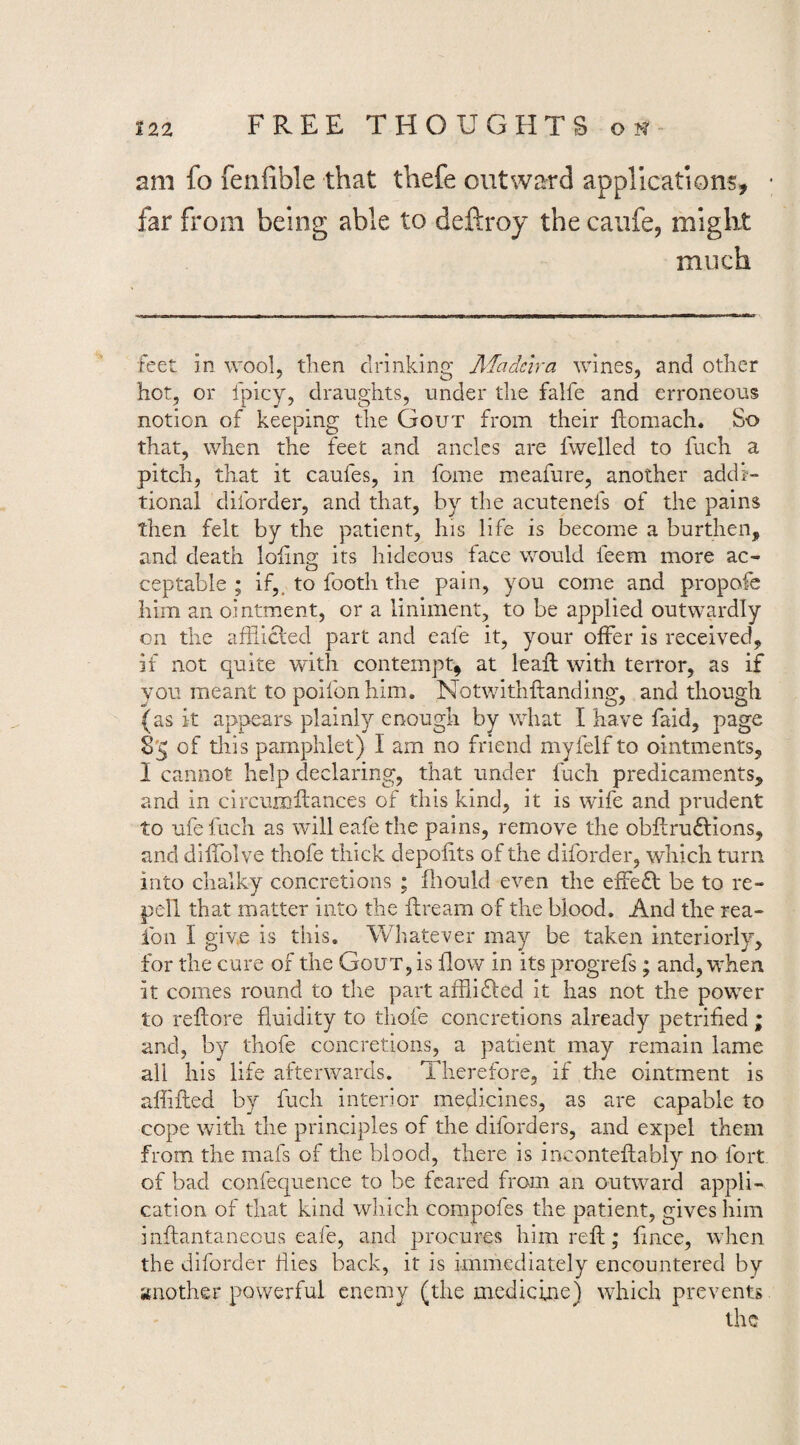 am fo fenfible that thefe outward applications, far from being able to deftroy the caufe, might much feet in wool, tlien drinking Madeira wines, and other hot, or fpicy, draughts, under the falfe and erroneous notion of keeping the Gout from their ftomach. So that, when the feet and ancles are fwelled to fuch a pitch, that it caufes, in fome meafure, another addi¬ tional diforder, and that, by the acutenefs of the pains then felt by the patient, his life is become a burthen, and death lofms: its hideous face would feem more ac- ceptable ; if,, to footh the pain, you come and propofc him an ointment, or a liniment, to be applied outwardly on the afliicled part and eafe it, your offer is received, if not quite with contempt^ at leaft with terror, as if you meant to poifon him. Notwithftanding, and though {as it appears plainly enough by what I have faid, page 8'5 of this pamphlet) I am no friend myfelf to ointments, I cannot help declaring, that under fuch predicaments, and in circumfiances of this kind, it is wife and prudent to ufefuch as will eafe the pains, remove the obflruflions, and diffolve thofe thick depofits of the diforder, which turn into chalky concretions ; fliould even the effefl be to re- pell that matter into the flream of the blood. And the rea- fon I give is this. Whatever may be taken interiorly, for the cure of the Gout, is flow in its progrefs; and, when it comes round to the part afhidled it has not the power to reflore fluidity to thofe concretions already petrified ; and, by thofe concretions, a patient may remain lame all his life afterwards. Therefore, if the ointment is afiifled by fuch interior medicines, as are capable to cope with the principles of the diforders, and expel them from the mafs of the blood, there is inconteffably no fort of bad confequence to be feared from an outward appli¬ cation of that kind wliich compofes the patient, gives him inflantaneous eafe, and procures him refl; fmee, when the diforder dies back, it is immediately encountered by another powerful enemy (the medicine) which prevents the