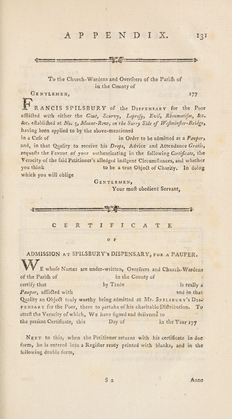 A P P E N D I X To the Church-Wardens and Overfeers of the Parlih of in the County of Gentlemen, 377 R JL RANCIS SPILSBURY of the Dispensary for the Poor afflidted with either the Gout, Scurvy, Leprojy, Evil, Rheumatijm, See, &c. eflabiifhed at No. 5, Mount-Row, on the Surry Side of Wefminf er-Bridge having been applied to by the above-mentioned in a Cafe of in Order to be admitted as a Pauper^ and, in that Quality to receive his Drops, Advice and Attendance Gratis, requefts the Favour of your authenticating in the following Certificate, the Veracity of the faid Petitioner’s alledged indigent Circiimfiances, and whether you think to be a true Objedl of Charity. In doing which you will oblige Gentlemen, Your moft obedient Servant, I CERTIFICATE O F ADMISSION AT SPILSBURY’sDISPENSx\RY, FOR a PAUPER. w V y E whofe Names are under-written, Overfeers and Church-Wardens of the Parilh of in the County of certify that by Trade is really a Pauper, afflidled with and in that Qu^ality an Objedt truly worthy being admitted at Mr. Spilsbury’s Dis¬ pensary for the Poor, there to partake of his charitable Dillribution. To atteft the Veracity of which. We have lignedand delivered to the prefent Certificate, this Day of in the Year 177 Next to this, when the Petitioner returns with his certificate indue form, he is entered into a Regifter ready printed with bianksji and in th« following double form.