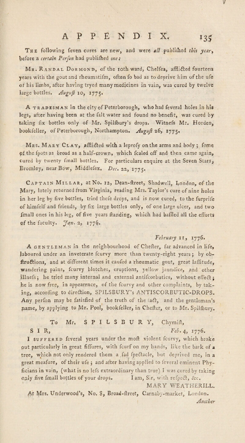 The following feven cures are new, and were all publlOied thh yeary before a certain Perjon had publilhed one: Mr. R ANDAL Dormond, of the loth ward, Chelfea, afflidied fourteen years with the gout and rheumatifm, often fo bad as to deprive him of the ufe of his limbs, after having tryed many medicines in vain, was cured by twelve large bottles, ^uguji 10, 1775. A TRA DESMAN in the city of Peterborough, who had feveral holes in his legs, after having been at the fait water and found no benefit, was cured by talcing fix bottles only of Mr. Spilfbury’s drops. Witnefs Mr. Horden, bookfeller, of Peterborough, Northampton, Auguji 1775. Mrs. Mary Clay, ^fRidfed with a leprofy on the arms and body 5 feme pf the fpots as broad as a half-crown, which fcaled off and then came again. Cured by twenty fmall bottles. For particulars enquire at the Seven Stars, Eromley, near Bow, Middlefex, Dec. 22, 1775. Captain Millar, at No. 12, Dean-ftreet, Shadwell, London, of the ^ary, lately returned from Virginia, reading Mrs. Taylor’s cure of nine holes in her leg by five bottles, tried thefe drops, and is now cured, to the furprife of himfelf and friends, by fix large bottles only, of one large ulcer, and two fmall ones in his leg, of five years {landing, which had bafHed all the eftbrts pf the faculty. Jan^ z, 177^. February ll, 1776. A GENTLEMAN in the neighbourhood of Cheller, far advanced in life, laboured under an inveterate feurvy more than twenty-eight years; by ob- flruftions, and at dlfterent times it caufed a rheumatic gout, great lafiitude, wandering pains, feurvy blotches, eruptions, yellow jaundice, and other illnefs; he tried many internal and external antifcorbutics, without elFedl; he is now free, in appearrnce, of the feurvy and other complaints, by tak¬ ing, according to diredlion, SPJLSBURY’s ANTISCORELTTIC-DROPS. Any perfon may be fatisfied pf the truth of the ladl, and the gentleman’s pame, by applying to Mr. Pool, bookfeller, in Cheller, or to Mr. Spiilbury. r To Mr, S P I L S B U R Y, Chymill, SIR, Feb. 4, 1776. I SUFFERED fcveral years under the moll violent feurvy, which broke put particularly in great filTures, with feurf on my hands, like the bark of a tree, which not only rendered them a fad fpedlacle, but deprived me, in a great meafure, of their ufe ; and after having applied to feveral eminent Phy- ficians in vain, (what is no lefs extraordinary than true) 1 was cured by taking o,nly five fmall bottles of your drops. lam, Sir, with refpedl, &c. MARY WEATHERILL. At lyirs. Underwood’s, No. 8, Broad-llreet, Carnaby-market, London. Another