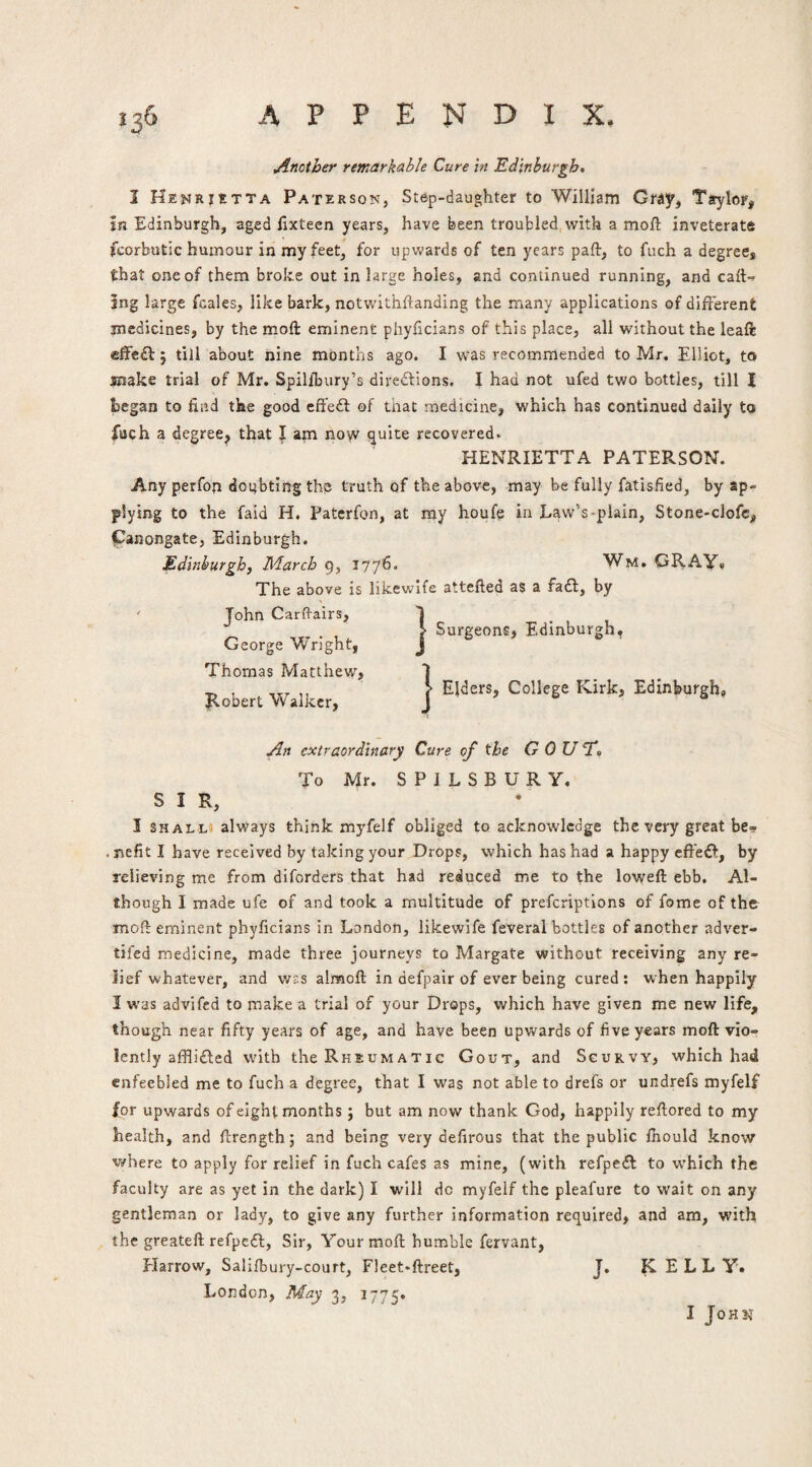 Another remarkable Cure in Edinburgh. I Henrietta Paterson, Step-daughter to William Gray, Taylor, in Edinburgh, aged fixteen years, have been troubled with a moft inveterate fcorbutic humour in my feet, for upwards of ten years paft, to fiich a degree, that one of them broke out in large holes, and continued running, and caft-^ jng large fcales, like bark, notwithftanding the many applications of different medicines, by the mofl: eminent phyhcians of this place, all without the leaft cffe£l: j till about nine months ago. I was recommended to Mr. Elliot, to make trial of Mr. Spilibury’s diredtions. I had not ufed two bottles, till I began to find the good effedl of that medicine, which has continued daily to liich a degree, that I am now quite recovered^ HENRIETTA PATERSON. Any perfon dotfbting th^ truth of the above, may be fully fatisfied, by ap¬ plying to the faid H. Paterfon, at ray houfe in Law’s-plain, Stone-clofc, panongate, Edinburgh. Edinburgh^ March 1776* WM.CR.Ay8 The above is likewlfe attefted as a fadl, by John Carfl-airs, George Wright, Thomas Matthew, Ilobert Walker, Surgeons, Edinburgh, > Elders, College Kirk, Edinburgh, An extraordinary Cure of the GOUT. To Mr. S P I L S B U R Y. SIR, I SHALL always think myfelf obliged to acknowledge the very great be*? • nefit I have received by taking your Drops, which has had a happy cffe£l, by relieving me from diforders that had reduced me to the loweft ebb. Al¬ though I made ufe of and took a multitude of prefcriptions of fome of the moft eminent phyficians in London, likewife feveral bottles of another adver- tifed medicine, made three journeys to Margate without receiving any re¬ lief whatever, and was almoft in defpair of ever being cured : when happily I was advifcd to make a trial of your Drops, which have given me new life, though near fifty years of age, and have been upwards of five years moft vio¬ lently affli£l:ed with the Rheumatic Gout, and Scurvy, which had enfeebled me to fuch a degree, that I was not able to drefs or undrefs myfelf for upwards of eight months; but am now thank God, happily reftored to my health, and ftrength; and being very defirous that the public fhould know where to apply for relief in fuch cafes as mine, (with refpeft to w’hich the faculty are as yet in the dark) I will do myfelf the pleafure to wait on any gentleman or lady, to give any further information required, and am, with the greateft refpeft, Sir, Your moft humble fervant, Plarrow, Salifbury-court, Fleet-ftreet, London, May 3, 1775. J. KELLY. I John