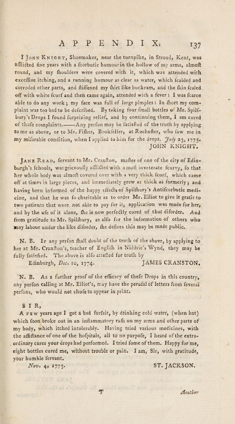 I John Knight, Shoemaker, near the turnpike, in Stroud^ Kent, was sihiiSled five years with a fcorbutic humour In the hollow of my arms, almoft round, and my fiioulders were covered with it^ which was attended with exceffive itching, and a running humour as clear as water, which fcalded and corroded other parts, and fiifiened my ihirt like buckram, and the Ikin fcaled off w'ith white fcurf and then came again, attended with a fever : I was fcarce able to do any work; my face was full of large pimples; In fhort my com¬ plaint was too bad to be defcribed. By taking four fmall bottles of Mr. Spilf- bury’s Drops I found furprizing relief, and by continuing them, I am cured of thofe complaints.-Any perfon may be fatisfied of the truth by applying tome as above, or to Mr. Filher, Bookfellerj at Rochefter, who faw me in my miferabie condition, when I applied to him for the drops. 23, 1775* JOHN KNIGHT. Jane Read, fervant to Mrs Cranfion, mailer of one of the city of Edin¬ burgh’s fchools, wasgrievoufly afflidledwith a moll inveterate fcurvy, fo that her whole body was almoll covered over with a very thick fcurf, w'hich came off at times in large pieces, and immediately grew as thick as formerly; and having been informed of the happy eft'ecls of Spilfbury’s Antifcorbrutic medi¬ cine, and that he was fo charitable as to order Mr. Elliot to give it gratis to two patients that were not able to pay for it, application was made for her^  and by the ufe of it alone, fhe is now perfedlly cured of that diforder. And from gratitude to Mr. Spillbury, as alfo for the information of others who jnay labour under the like diforder, file delires this may be made public, N. B. If any perfon fiiall doubt of the truth of the above, by applying to her at Mr. Cranllon’s, teacher of Englllh in Niddrie’s Wynd, they may be fully fatisfied. The above is alfo attelled for truth by Edinburgh, Dec. 10, 1774* JAMES CRaNSTON, N. B, As a further proof of the efficacy of thefe Drops in this country, any perfon calling at Mr. Elliot’s, may have the perufal of letters from feverai perfons, who would not chufeto appear in prints SIR, A Few years ago I got a bad furfelt, by dtinklng cold water, (when hot) which foon broke out in an inflammatory ralh on my arms and other parts of my body, which itched intolerably. Having tried various medicines, with the affillance of one of the hofpitals, all to no purpofe, I heard of the extra- , ordinary cures your drops had performed. I tried fome of them. Happy for me, eight bottles cured me, without trouble or pain. I am, Sir, with gratitude, your humble fervant, Nisi'z/. 4> i773'« JACKSON. “T ^(inothef