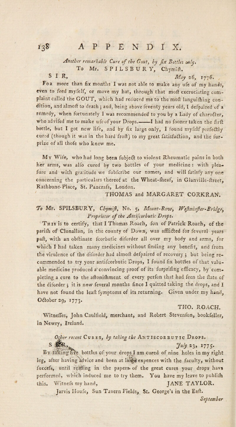 Another remarkable Cure of the Gout, by fix Bottles ottly. To Mr. S P I L S B U R Y, Chymlft. ^ I May 26, 1776. For more than fix months I was not able to make any ufc of my hands, even to feed myfelf, or move my hat, through that moft excruciating com¬ plaint called the GOUT, which had reduced me to the mofi iangui/hing con¬ dition, and almoft to death 5 and, being above feventy years old, I defpaired of a remedy, when fortunately I was recommended to you by a Lady of charadfer, whoadvifed me to make ufeofyour Drops.—-1 had no fooner taken the firfl bottle, but I got new life, and by fix large only, I found myfeif perfedfly cured (though it was in the hard froft) to my great fatisfadlion, and the fur- prize of all thofe w’ho knew me. My Wife, who had long been fubjedl to violent Rheumatic pains In both her arms, was alfo cured by two bottles of your medicine : with plea- fure and with gratitude we fubfcribe our names, and will fatisfy any one concerning the particulars thereof at the Wheat-llieaf, in Glanville-ftreet, Rathbone-Place, St. Pancrafs, London. THOMAS and MARGARET CORKRAN. I T'o Mr. SPILSBURY, Chymlf, No. 5, Mount-Row, TVefmhfer-Bridge, Proprietor of the Antijcorbutic Drops. This is to certify, that I Thomas Pv.oach, fon of Patrick Roach, of the parlih of Clonallan, in the county of Down, was afflifted for feveral years paft, with an obftinate fcorbutic diforder all over my body and arms, for which I had taken many medicines without finding any benefit, and from the virulence of the diforder had almoft defpaired of recovery j but being re¬ commended to try your antifcorbutic Drops, I found fix bottles of that valu¬ able medicine produced a‘convincing proof of its furprifing efficacy, by com¬ pleting a cure to the aftoniihment of every perfon that had feen the flate of the diforder } it is now feveral months fince I quitted taking the drops, and I have not found the leaft fymptoms of its returning. Given under my hand, Odlober 29, 1773. THO. ROACH. Witneffes, John Caulfield, merchant, and Robert Stevenfon, bookfeller, in Newry, Ireland. Oiiher recent Cvv.zs, by taking the AnT ISCORBV ric Drops, By.takihg'fiye, bottles of your drops^I am cured of nine holes in my right leg, after having\dvice and been at lar^slexpences with the faculty, without fucccfs, until rd^ing in the papers, of the great cures your drops havs performed, which induced me to try them. You have my leave to publifh this. Witnefs my hand, JANE TAYLOR. Jarvis Houfe, Sun Tavern Fields, St. George’s in the Eafi. September j