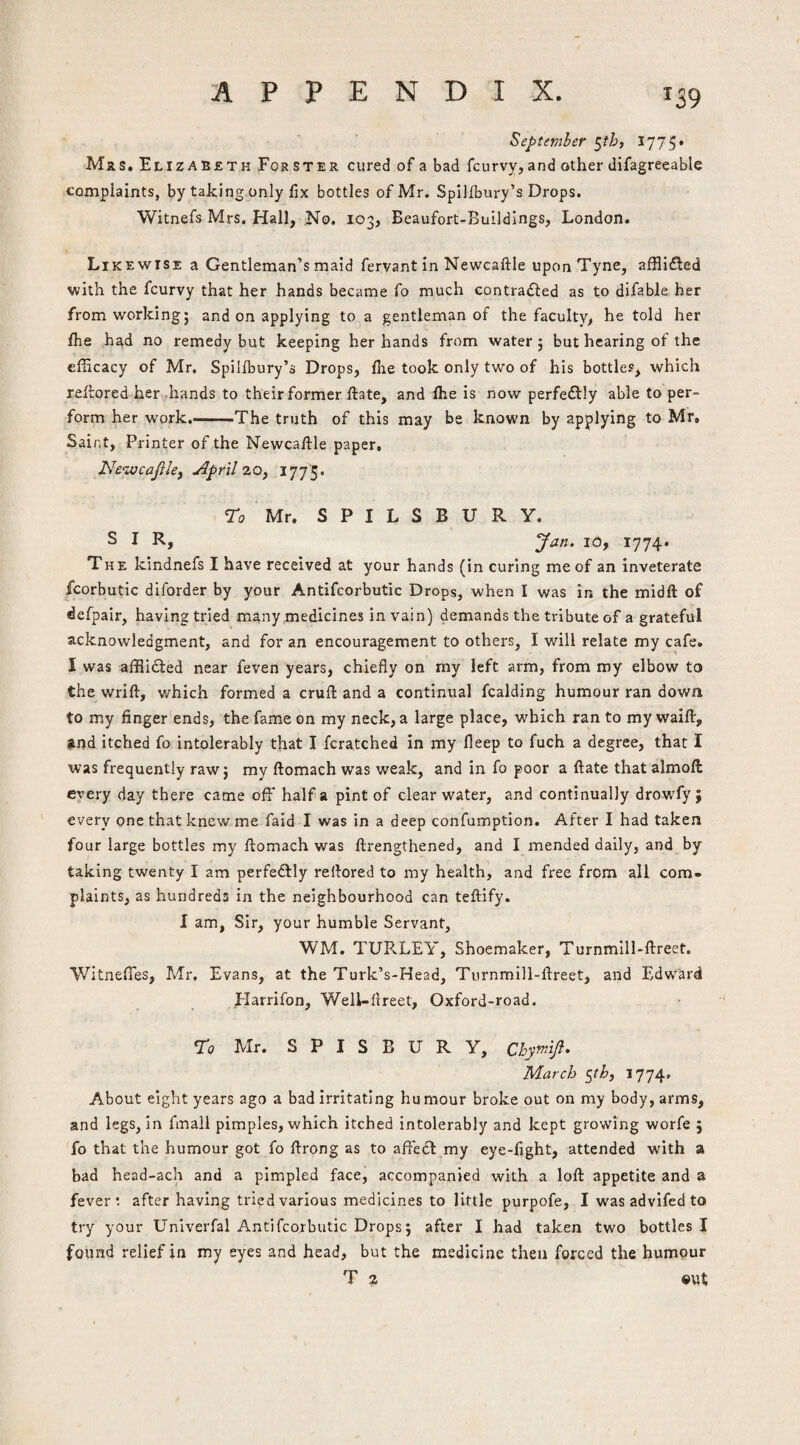 September ^th, 1775* Mrs. Elizabeth For ster cured of a bad fcurvy, and other difagreeable complaints, by taking only fix bottles of Mr. Spillbury’s Drops. Witnefs Mrs. Hall, No. 103, Beaufort-Buildings, London. Likewise a Gentleman’s maid fervant In Newcaftle upon Tyne, afflidled with the fcurvy that her hands became fo much contradled as to difable her from working 5 and on applying to a gentleman of the faculty, he told her fhe had no remedy but keeping her hands from water; but hearing of the efficacy of Mr. Spilfbury’s Drops, {he took only two of his bottles, which reltored her„hands to their former {fate, and {he is now perfeffly able to per¬ form her work.-The truth of this may be known by applying to Mr, Saint, Printer of the Newcaftle paper, Ne‘zvcaJ}le, April 20, 1775. ro Mr. S P I L S B U R y. SIR, lOf 1774* The kindnefs I have received at your hands (in curing me of an inveterate fcorbutic diforder by your Antifcorbutic Drops, when I was in the midft of defpair, having tried many medicines in vain) demands the tribute of a grateful acknowledgment, and for an encouragement to others, I will relate my cafe. I was afflidled near feven years, chiefly on my left arm, from my elbow to the wrift, which formed a cruft and a continual fcalding humour ran down to my finger ends, the fame on my neck, a large place, which ran to my waift, Rnd Itched fo intolerably that I fcratched in my ileep to fuch a degree, that I was frequently raw; my ftomach was weak, and in fo poor a ftate that almoft every day there came off half a pint of clear water, and continually drowfy; every one that knew me faid I was in a deep confumption. After I had taken four large bottles my ftomach was ftrengthened, and I mended daily, and by taking twenty I am perfedlly reftored to my health, and free from ail com¬ plaints, as hundreds in the neighbourhood can teftify. I am, Sir, your humble Servant, WM. TURLEY, Shoemaker, Turnmill-ftreet. Witneffes, Mr. Evans, at the Turk’s-Head, Turnmill-ftreet, and Edward Elarrifon, Well-ftreet, Oxford-road. To Mr. S P I S B U R y, Cl^ymyi. March %th, 1774, About eight years ago a bad irritating humour broke out on my body, arms, and legs, in fmall pimples, which itched intolerably and kept growing worfe ; fo that the humour got fo ftrong as to aft'ecl my eye-fight, attended with a bad head-ach and a pimpled face, accompanied with a loft appetite and a fever’, after having tried various medicines to little purpofe, I was advifed to try your Univerfal Antifcorbutic Drops; after I had taken two bottles I found relief in my eyes and head, but the medicine then forced the humour T 2 out;