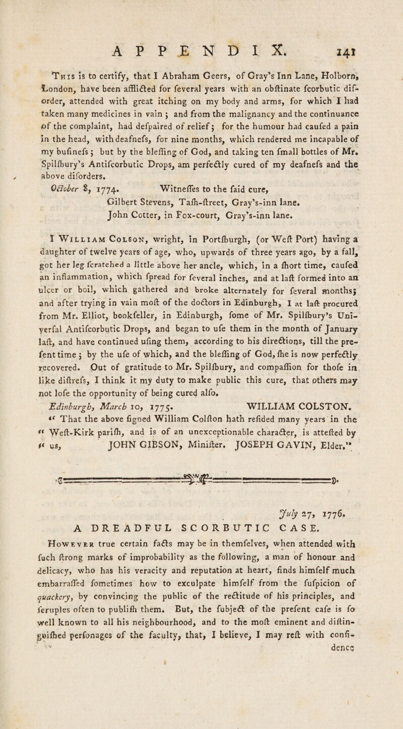 This Is to certify, that I Abraham Geers, of Gray’s Inn Lane, Holborn, London, have been afHidled for feveral years with an obftinate fcorbutlc dlf- order, attended with great itching on my body and arms, for which I had taken many medicines in vain ; and from the malignancy and the continuance of the complaint, had defpaired of relief; for the humour had caufed a pain in the head, withdeafnefs, for nine months, which rendered me incapable of my bufinefs 5 but by the bleffing of God, and taking ten fmall bottles of Mr. Spillbury’s Antifcorbutic Drops, am perfectly cured of my deafnefs and the above diforders. OBoher S, 1774. WitnelTes to the faid cure, Gilbert Stevens, Taih-ftreet, Gray’s-inn lane* John Cotter, jn Fox-court, Gray’s-inn lane. I William Colson, wright, in Portlburgh, (or Weft Port) having a daughter of twelve years of age, who, upwards of three years ago, by a fall, got her leg fcratehed a little above her ancle, which, in a ftiort time, caufed an inflammation, which fpread for feveral inches, and at laft formed into an ulcer or boil, which gathered and broke alternately for feveral months; and after trying in vain moft of the dodlors in Edinburgh, I at laft procured from Mr. Elliot, bookfeller, in Edinburgh, fome of Mr. Spillbury’s Uni- yerfal Antifcorbutic Drops, and began to ufe them in the month of January laft, and have continued uflng them, according to his direftions, till the pre- fenttime ; by the ufe of which, and the bleffing of God, fhe is now perfedtly recovered. Put of gratitude to Mr. Spillbury, and compaffion for thofe in like diftrefs, I think it my duty to make public this cure, that pthers may not lofe the opportunity of being cured alfo. Edinburgh, March lo, 1775. WILLIAM COLSTON. That the above figned William Colfton hath refided many years in the Weft-Kirk parifti, and is of an unexceptionable chara<fter, is attefted by us, JOHN GIBSON, Minifter. JOSEPH GAVIN, Elder.’* July 27, 1776. A DREADFUL SCORBUTIC CASE. However true certain fafts may be in tbemfelves, when attended with fuch ftrong marks of improbability as the following, a man of honour and delicacy, who has his veracity and reputation at heart, finds himfelf much embarraffed fometimes how to exculpate himfelf from the fufpicion of quackery, by convincing the public of the reftitude of his principles, and fcruples often to publifh them. But, the fubjeft of the prefent cafe is fo well known to all his neighbourhood, and to the moft eminent and diftin- gBjftied perfonages of the faculty, that, I believe, I may reft with confi- dence;