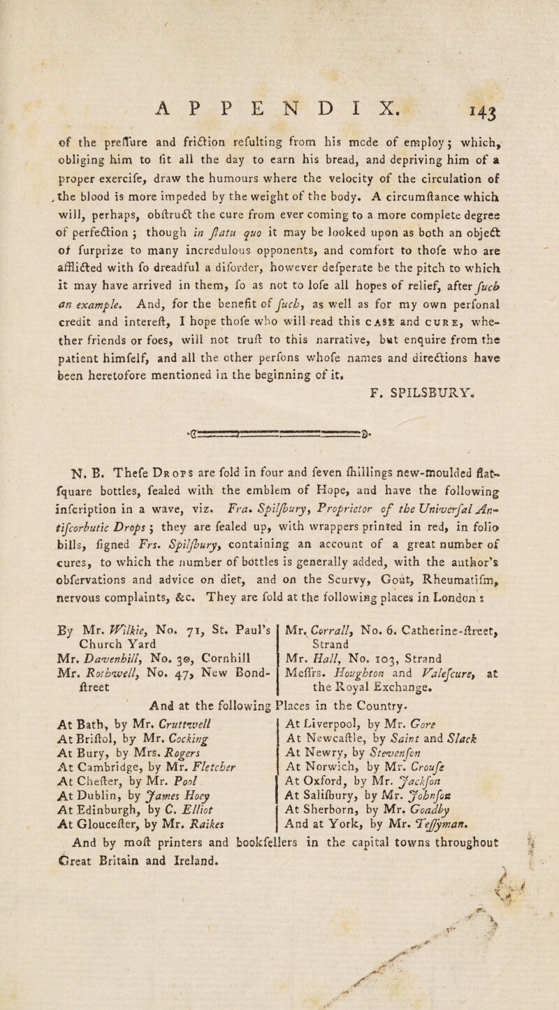 of the prelTure and fri£tion refulting from his mode of employ ; which, obliging him to fit all the day to earn his bread, and depriving him of a proper exercife, draw the humours where the velocity of the circulation of , the blood is more impeded by the weight of the body. A circumftance which will, perhaps, obftruil the cure from ever coming to a more complete degree of perfedlion 5 though in Jlatu quo it may be looked upon as both an objeft of furprize to many incredulous opponents, and comfort to thofe who are afflidled with fo dreadful a diforder, however defperate be the pitch to which it may have arrived in them, fo as not to lofe all hopes of relief, after^ucb an example. And, for the benefit of juchf as well as for my own perfonal credit and intereft, I hope thofe who will read this CAS£ and cure, whe¬ ther friends or foes, will not trufl: to this narrative, but enquire from the patient himfelf, and all the other perfons whofe names and diredtions have been heretofore mentioned In the beginning of it, F. SPILSBURY. .g: ■■■ ,.!) ==3. N. B. Thefe Drops are fold In four and feven {hillings new-moulded fiat- fquare bottles, fealed with the emblem of Hope, and have the following infcriptlon in a wave, viz. Fra. Spiljhury^ Proprietor of the Univerfai An- tifcorbutic Drops ; they are fealed up, with wrappers printed in red, in folio bills, figned Frs. Spil/bury^ containing an account of a great number of cures, to which the number of bottles is generally added, with the author’s obfervations and advice on diet, and on the Scurvy, Gout, Rheumatifm, nervous complaints, &c. They are fold at the following places in London s By Mr. Wilkie, No, 71, St. Paul’s Church Yard Mr. Danjenhill, No. 30, Cornhill Mr. Rothwell, No. 47, New Bond- ftreet M.V. Corrall, No. 6. Catherine-fireet, Strand Mr. Hall, No. 103, Strand Meffrs. Houghton and Valejcure, at the Royal Exchange. And at the following Places in the Country. At Bath, by Mr. Crutt’ivell AtBriftol, by Mr. Cocking At Bury, by Mrs. Rogers At Cambridge, by Mr. Fletcher At Chefier, by Mr. Pool At Dublin, by fames Hoey At Edinburgh, by C. Elliot At Gloucefter, by Mr. Raikes At Liverpool, by Mr. Gore At Newcaftle, by Saint and Slack At Newry, by Stenjenfcn At Norwich, by Mr. Croufe At Oxford, by Mr. fackjon At Salifbury, by Mr. fobnfoti At Sherborn, by Mr, Goadhy And at York, by Mr. FeJJyman. And by moft printers and bookfellers in the capital towns throughout Great Britain and Ireland. -‘fc. 1“