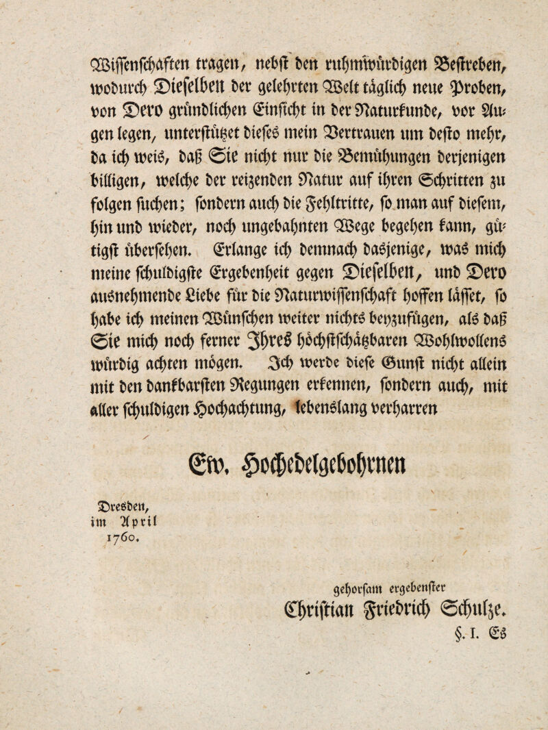 '2Bifienfc^>Äftcn tragcit, kit m^mwiitttgcn SSeflrcfcw, wot»ui*c^ S)icfclbett t>ev gelehrten <;S3e(t tdgndb neue 9^robcn, vcrt S)efO gvitmb(i(^m ©nftc^jt in bev 9^aturfunt)e, ver S(u^ gm (egen, unterfinget t)iefe6 mein Q3ertrauen um tefio me^r, Ca ic^ weis?, tag @te nic|)t nur t)ie ^emftf)tmgen öerjenigen tiittgeu/ meieije t)er veijenlien ?flmt auf i^ren ©c^ritten m folgen fuefjen; fontiern auc^ tiie ^e^ltritte, fo.man auf tsiefem, ()in unb mietet, no(^ ungebaijnten <3Bege feegel)en fann, gü« tigfl nterfe()en. €r(ange ic^ temna# taöjenige, was min> meine fc&uitigfie (Srgebenfieit gegen S)trfeineit/ unt ©evo auönefmiente ßiete för tie 9iaturmiffenfci)aft f)ßfTen (dffet, fo I)ate id^ meinen CSBftnft^en weiter nic^tö benjufftgen, aB tag 0ie mid[) noc() ferner 3^re§ I)d(^fifcnd|taren 'SJo^iiwoffenö wftrtig achten mtgen. werte tiefe (Bunfl nidjt aßein mit ten tan^tarjien Biegungen ernennen, fontern auc^, mit ftßer fcf)uitigen jpocfjacfjtung, tetenöiang uer^arren €». $»$ebe(9c6o^vncti ge^oifam ecgebetifTer C^riftian ^vir&iic^ §.i. Sö 5Dve6bett, im Tiprit 1760.