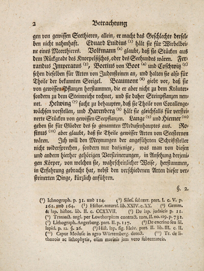 gctt »on gcwifieti flUdtt/ ec mad^t ©efd^led^fe tecfet# 5en nid^t tiÄ^tn^aft ®t>UftCÖ £ui^iu6 §dlt ftc fuc ^Bicbeibeis! tic eineö Sl)?eectbi«v«ö' 23oIftttfttin glaubt/ ba§ fte ©tucfen auS bem ÜtuKfgcabe beS ^nüC))eljtf(|)e^/ obec beö @eebunbe§ wdccn. %iKf ranbu6 ^ntpci’fttu^ ^octiuö con SSoot unb (Sofi^wiil feben biefetben fuc mieten con Subcnfleineu an, unb halten fie alfo fuc Sb^ll« befannten ©«eigel. SSeaumont^*^ giebt »oc, baß (te »on gewiffen^^Panjen bctl^ammen/ bie ec abec nid^t ju bem ^cdutec^ fonbecn ju bem ©teinceidbe cedbnet, unb pe ba^ec ©teinpPanjen nen# net. ^elwmg'-^^fudbt5ubebaupten/ba§fie?:b^‘^®®'^«^<»^^ll^H9«^ mddbfen »oepeUen, unb Jpftcenberg P® gleidbfallö fuc »eepei« necte @tü(fen »on gemipen ©eepPanjen. Sange unb .^iemec geben pc fuc ©liebec beö fo genannten £0?ebufenbaupteö auö. pnuö abec glaubt/ bap pe ?b^*l« gemipec ?(cten »on ©eepecnen rndren. Sep will ben Sl^epnungen bec angefübrten ©dbviftpcllcc m($t mibeefpeedbeu/ fonbecn nuc ba^jenigC/ maS man »on biefen unb anbecn biecbec gebocigen/Serpeinecungen/ in ?{nfebung beejenii« gen .Ädcpec/ »on melcben pe/ mabvfcbeinlicbec ^eife/ beepammeu/ in Scfabcung gebcad^t bat/ nebp ben »eefebiebenen, mieten biefec »ecü“ peinecten ©Inge/ fuepiep anfübven. §. 2. (^) Ichnograph. p. jr. unb 114. (^) Silef. fubterr. part. L c. V. p. j6r. unb 164. Q) Hiftor. natural. lib. XXIV. c. XX. Gemm. & lap. hiflor. lib. IL c. CCXXVII. (^) De lap. judaicis p. j r. (^) Transaä. angl. per Lowchorpium contraä. tom.ll. no.i29.p. 732. 0 Lithograph. Angerburg. part. II. p, 117. O De encrino feu lil. lapid. p. 12. §. 26. (9) Hifi. lap. fig. Helv. part. IL lib, IIL c. IL Caput Medufe in agro Würtemberg. dete£I. (”) Tr. de 11- thozois ac lithophytisp olim marinis jaai vero fubterraneis.