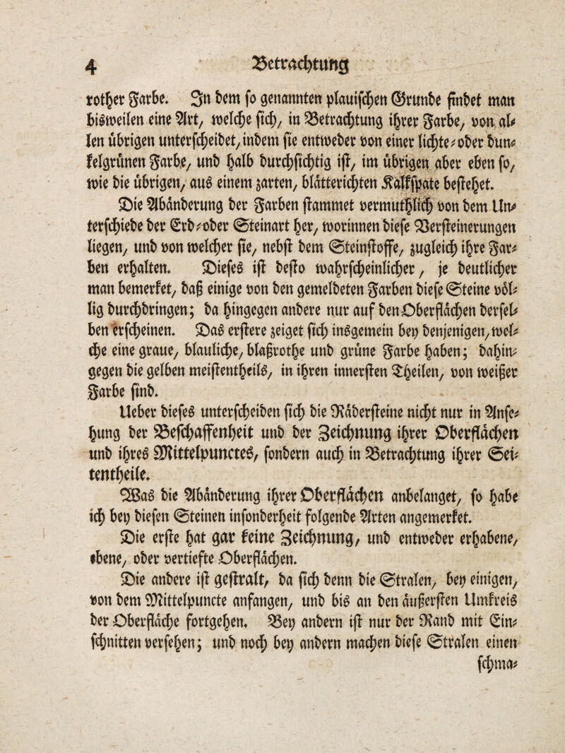 rotier 3« t*«»« fo gfnannte« plauifti^eti ©cunbe finbet matt bilwcilen eine ineld^e (t(|)/ in SSetra^tung i^rer Saebe, »on alo len übrigen unterf^eibet^ inbem fte enttneber »on einer lid^te^ober bun« felgritnen garbe, unb halb bur^fiebtig ifl, im übrigen aber eben fo/ wie bic übrigen, auö einem jarten, blatteriebten ^offpate befielet. ©ie 5lbdnberung ber garben flammet »ermutp^ »on bem lln<> terfd[)iebe ber Srb^aber @teinart ber, worinnen biefe QSerfleinerungen Kegen, unb »on weli^er jte, nebfl bem (Steinfloffe, jugleii^ i^re gar^ ben erbaften. ©iefeS ifl bejlo wa^rfebeinKi^er, je beutficber man bemerfet, baß einige »on ben gemelbeten garben biefe «Steine »6K Kg burdbbringen; ba bingegen anbere nur auf benDberjldcben berfeb ben trfebeinen. 2)ag erflere jeiget ftd) insgemein ben benjenigen, wet# (be eine graue, btauKcpe, bkfrotbe unb grüne garbe haben; bahim gegen bie gelben meijlentheilö, in ihren innerjlen oon Weifet garbe finb. Ueber biefeS unterfdheiben fl^ bie S^ldberfleine nicht nur in 5lnfe# hung ber SSefch^tffenheit unb ber 3^i<^>nung ihrer ©becfldch^n unb ihres SJlittelpuncteS, fonbern auch »t S8etra4)tung ihrer @eü tenthcile. ^aS bie 5Ibdnberung ihrer Dberfidd|)cn anbelanget, fo habe i(h bei) biefen Steinen infonberheit folgenbe 5lrten angemerfet. 2)ie erfle hat gar feine 3ci<^nung, unb entweber erhabene, «bene, ober »ertiefte Oberfldchen. 2)ie anbere ifl geflralt, ba pch benn bie Stralen, ben einigen, »on bem 2)iittelpuncte anfangen, unb bis an ben duferflen UmfreiS ber Obeifdche fortgehen. 93en anbern ifl nur ber iKanb mit «Sin? fchnittennerfehen; unb nodh bei; anbern ma4)en biefe Stralen einen fchma^