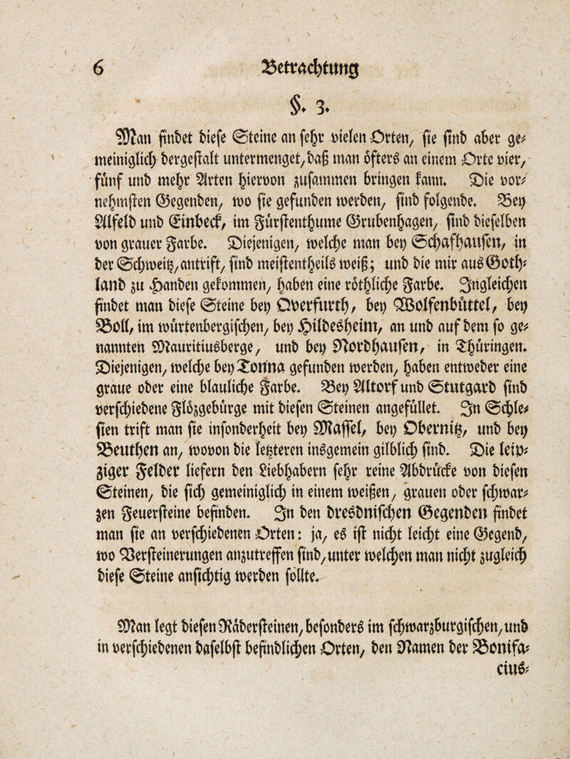 finbct fciefe @tcine an fe^r »ielen örtm/ (k ftnb ab€t tneiniglicl^ tergeflalt untermenget/ta§ man öftere an einem Orte »ier, fönf unt) mef^r Slrten ^iernon üufammen bringen fann. SDie norV ne^mften ©egenben, mo fie gefunben merben, |inb folgeube. ^e^ S(Ife(b unb €ittbccf/ im gurflentl^ume ©ruben^agen/ fmb biefelben »on grauer garbc. diejenigen/ tt)el(f)e man bei) ©c^af^Aufen, in ber ©ct;n)ei^/antrift/ ftnb meijlentl^ei(0 mei§; unb bie mir au^@bt^« lanb SU |)anben gcfommeti/ traben eine rot^Iii^c garbe. ftnbet man biefe @teine bep Qnerfurt^)/ bei) 'SSöIfenbftttel/ be^ 95oß/ im mürtcnbergi(d)cn/ bei) ^itbeö^eint/ an unb auf bem fo ge«: nannten SO?auritiuöbergC/ unb bey D^orbOAufen, in 5:buringett. diejenigen/ meld)e bendotfnA gefunben werben/ haben entweber eine graue ober eine bläuliche garbe. ^ei) Slltorf unb ©tutgArb ftnb »erfchiebene gt^sgeburge mit biefen ©teinen angefüllet. 3» ©c^le# ften trift man fte infonberheit be^ S)?A|fel, be^ Obernih/ unb be^ S3euthen an/ wooon bie le^teren insgemein gilbli^ ftnb. die Uip gigev gclbet liefern ben Siebhabern fef^r reine ^bbröefe »on biefen ©teinen/ bie ftch gemeinigli4) in einem weifen/ grauen ober fchwar^^ Jen geuerfleine befiinben. 3n ben broSbntfcl)en ©egenben ftnbet man fte an oerfchiebenen Orten: ja/ eS ifl nicht lei^it eine ©egenb/ wo ^erf^einerungen ansutreffen ftnb/unter welchen man nitht sugleich biefe ©teine anftchtig werben fbllte. S92an legt biefen Ü?dberfTeinen/befonberS im fd^warsburgifchen/Unb in oerfchiebenen bafelbfl beftnbli^ien Orten/ ben tarnen ber ^onifa« ciuß^ I