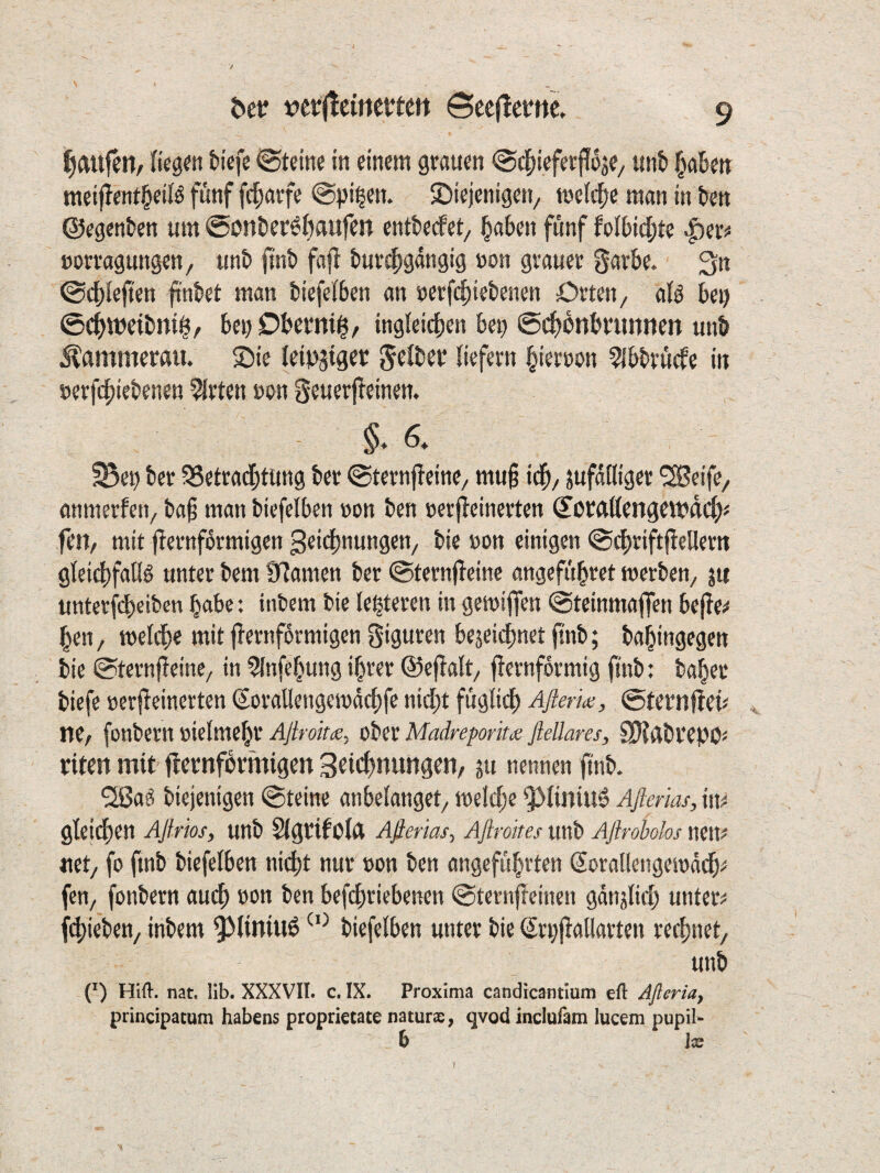 Raufen, imnti tiefe Steine in einem grauen @^ieferj?5je/ unt §ateu meifjent^eiB fünf fefjarfe @pi^en. £)iejenigen/ toeid^e man in ten ©egenten um @i?ntcr^6aufen entteefet, ^aben fünf folbidjte »orragungen/ unt fint fajl tuv^gangig »on grauer garbe. ^n @c|)lejten ^nbet man biefeiben an t)erf4)iebenen Orten ^ alö bei) ©c^weibni^/ beuDbermi^, ingieidien bet) ©c^bnbrunnen unb Hammerau, ©ie leii^^iger Jeiber liefern i^ierron 5!bbrücfe in nerfifiiebenen Wirten mm geuerfleinen. §. 6. ^ei) ber SSetrad^tung ber ©ternfleine, mu§ td^, jufatliger ^eife, anmerfeti/ ba§ man bicfelben »on ben »erjieinerten ©orrtllengewdcl^# feit/ mit fiernformigen Beiefmungen, bie »on einigen ©dbriftjlellern gleiififalld unter bem S^amen ber ©ternfleinc angefübret merben, ju unterfebeiben habe: ttibem bie le^teren in gemiffen ©teinmaflen be|!e^ ben / meldbe mit fiernfürmigen jiguren be^eiebnet ftnb; babingegen bie ©ternfleine/ in ^Infebung ihrer ©ejialt/ ffernformig ftnb: baber biefe »erf^einerten (SoraUengeiuacbfe nidbt füglicb Aßerk, ©teritflei« ne/ fonbern »ielmebr Aßroiu, ober Madreporita; ßellares, SJigbrepo« riten mit fiernformigen Sricfjnungen/ ju nennen ftnb. 2ßaö biejenigen ©teine anbelanget, melcbe ’$>liniu6 Aßerias, m gteilben Aßrios, unb Slgrifolft Aßerias-, Aßroites unb Aßrohhs nett^ net/ fo ftnb biefelben nicht nur »on ben angeführten Sorallengesoddbi= fen, fonbern auch »on ben befebriebenen ©ternfteinen gdnjlicb untere fliehen/ inbem ^Miniiiö biefelben unter bie Sri)fialiarten rechnet/ unb (^) Hifl-. nat. lib. XXXVII. c. IX. Proxima candicantium efl: Aßeria, principatum habens proprietate naturx, qvod inclufam lucem pupil- b Ix