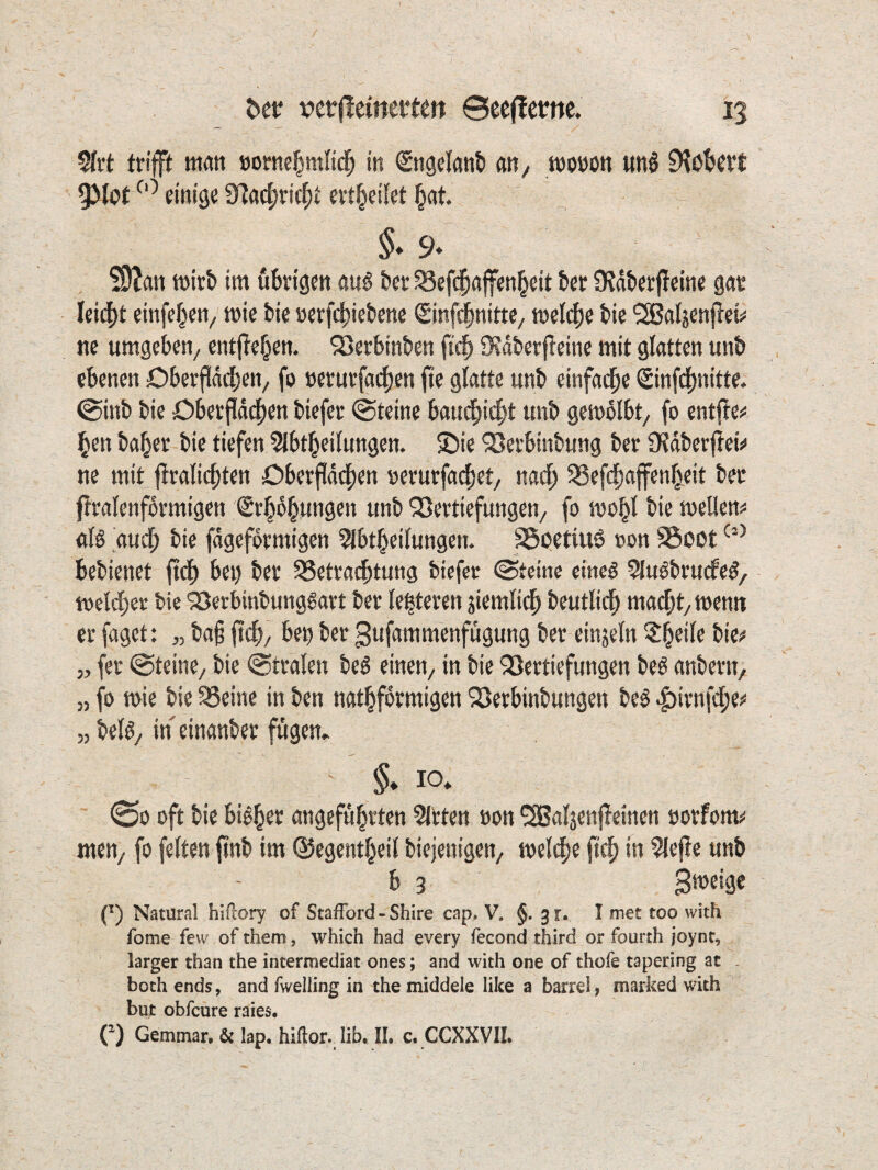 tn'ft öofne^mltd^ in Sngclanti an^ woöon «ttS D^ß&crt 95Ißt einige 3^act;ric^t evl^eilet §at §♦9* S9?an mti im ubvigen au6 feer 58ef($a|fen^eit &ct ü?dt>erf!cine gae Ieid[)t einfe^en^ mie bie »evfi^iebene Sinfi^nitte, tnelc^e bie ^Sßaljenjiei# ne umgeben/ entj^e^en. SSerbinben 9?dberfleine mit glatten unb ebenen Obeepd[)en/ fo »eturfat^en fie glatte unb einfacfie «Sinfd^nitte. ©inb bie Oberpdpen biefee (Steine baucf)i4)t unb gemblbt, fo entffe^ §en ba^er bie tiefen ?lbtl^eilungen. £)ie ^eebinbung ber iKdberfieii* ne mit flvalicfjten £)berf!dd|)en nerucfa(|}et/ nacf) 33efd^ajfen^eit bee ftvalenfdrmigen €r§d§ungen unb SJeftiefungen, fo mo^l bie mellen^ alö aud^ bie fdgefoemigen 5(bt^eilungen. SSoetiuß »on Soßt bebienet ftd^ bei) bee ^Setvacbtung biefec Steine ctneö ^lu^brudPe^, ioeldber bie 'jöerbinbunggart bet leiteten jiemtid^ beutlid^ macOt/ttienn et faget: „ ba§ fti^/ bey bet gufammenfugung bet einjetn 5^eife bie# 5, fet «Steine/ bie ©ttalen beö einen/ in bie 3Jettiefungen beö anbetn, „ fo n>ie bie SSeine in ben natl^fotmigen Söetbinbungen beö |)itnfci^e# „ be% in einanbet fügen» §. IO» 00 oft bie biö^er angeführten mitten »on ^aljenjleinen ootfom# meU/ fo feiten finb im 0egenthei( biejenigen, meidhe p(|) in 5lejle unb b 3 Smeigc (^) Natural hifcory of Staffbrd - Shire cap. V. §.31. I met too with fome few of them, which had every fecond third or fouith joynt, larger than the incermediac ones; and with one of thofe tapering at . both ends, and fwelling in the middele lilce a barrel, marked with but obfcure raies. C) Gemmar. & lap. hiftor. lib. II. c. CCXXVIL