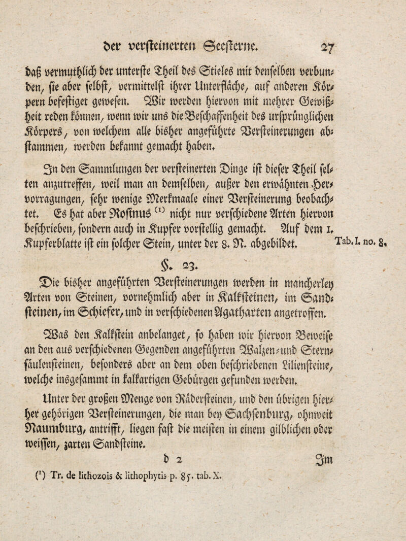 i>fl§ bet untetfle t>eö @ti>Ie6 mit knfeföjtt vsttbutt^ beti/ fte »«vttiittel|l i^rcr UnterjUdcbe/ auf anteren ^oiv jjern befejliget gemefen. 2Bir merben biernon mit niedrer @emi§ii §eit reben fonnen, wenn mir unö t>ie^efdbafcnb«it bei urfprunglidben ^drperl, »oti welchem aUe bil^er angefubrte ^öerffeinesmigen «b» flammen^ merben kfannt gemailt b«btn* 3n ben (Sammlungen ber »erjTeinerten Swinge ij^ biefer ^§eit fe(«< ten anjutrejfen/ meil man an bemfelberi/ außer ben ermahnten ^er^ Dorragungen/ febr menige SOZerfmaale einer ^erjleinerung beobadßü“ tet. (5l ^at aber 9?oftnu6 nidßt nur nerfebiebene Wirten bi«töOtt befebriebeu/ fonbern auch in Tupfer »orjiellig gemadbt. 5luf bem i» ^upferblatte ijT ein folcber Stein^ unter ber 8.abgebilbet» Tab.i. no. s, §. 23> S)ie bilber angeführten '35erpeinerungen merben in mani^erlei) Wirten »on (Steinen, »ornebmli^ aber in ^alf jleineu, im 0anb< fieinen, im ©ebiefer, unb in »erfebiebenen Slgarbartcn angetroffen, ^Sal ben ^alfffein anbelanget, fo haben mir hirroon Semeife an ben aul oerfebiebenen ©egenben angeführten ®3Bal}ennmb Sterne fdulenffeinen, befonberl aber an bem oben befebriebenen Silienffeine, melcbe inigefammt in falfartigen ©ebürgen gefunben merbetu Unter ber großen S£>?enge »on 0?dberffeinen, unb ben übrigen hietv her gehörigen ^erffeinerungen, bie man bei; @ad)fenburg, ohnmeit Naumburg, antrifft, liegen faff bie meinen in einem gilblicben ober meiffen, jarten Sanbffeine. b 2 ^m (') Tr. de lithczois & lithophytis p. gy. tab. X.