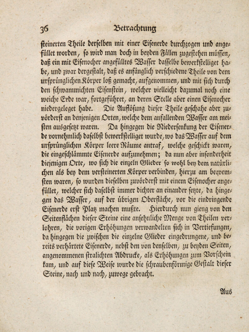 fiein^vten ?:^eile tcrfcISen mit einer (Sifenerbe btird^jogen ttnb nnge^ ffiKct worben, fo wirb man bod^ in be^ben gdllcn jugef^e^en muflen, ba§ ein mit <Sifenoc|)er angefüllteö ‘^ßafier baffclbe bewertlleiliget ba^ be, unb jwar bergefiait, ba§ eß anfänglich »erfd;iebene ^beile ron bem urfprunglidhenilbrper log gemacht, aufgenommen, unb mit ftch burd> ben f(|)wammichten (Sifenftein, welcher »iellcid;t bajumal no^ eine weiche <Srbe war, fortgeführet, an beren ©teile aber einen <2ifenocher niebergeleget h^be. 5)ie ?luP6fung biefer 3;heile gefdjahe aber ju^ »brberjt an benjenigen Orten, welche bem anfallenben Gaffer am mei;< jten au^gefe^t waren. 2)a hinsegen bie 97ieberfenfung ber Sifener^ be »ornehmlidh bafelbfl bewerfftelliget würbe, wo baö Gaffer auf bem urfprünglichen .Körper leere fKdume antraf, welche gefchieft waren, bie eingefchldmmte ©fenerbe aufjunehmen; ba nun aber infonberbeit biejenigen Orte, wo ftch bie einzeln ©lieber fo wobl bet) bem natürfe dhen alö bep bem »erjTeinerten .Körper oerbinben, bierju am beq»em^ ften waren, fo würben biefelben jurorberft mit einem Sifeno^er ange^ füllet, welcher ftch bafelbjt immer bichter an einanber fe^te, ba bingei^ gen baö Gaffer, auf ber übrigen Obeifddhe, »or bie einbringenbe ©fenerbe erfl ^lap machen mufte. |)ierbur^ nun gieng oon ben ©eitenfld^en biefer ©teine eine anfebnlid)e f9?enge oon ber? lobren, bie vorigen ^rbobungen »erwanbelten ftd; in Vertiefungen, ba hingegen bie swifchen bie einjelne ©lieber eingebrungene, unb be? reitö »erbdrtete ©fenerbe, nebfi ben »on benfelben, ju bepben ©eiten, angenommenen ftralidjten ?lbbrude, al6 ©bdbungen äum Vorfd}em fam, unb auf biefe Steife würbe bie fchraubenfdrmige ©ejlalt biefer ©teine, nach $«ibege gebracht.