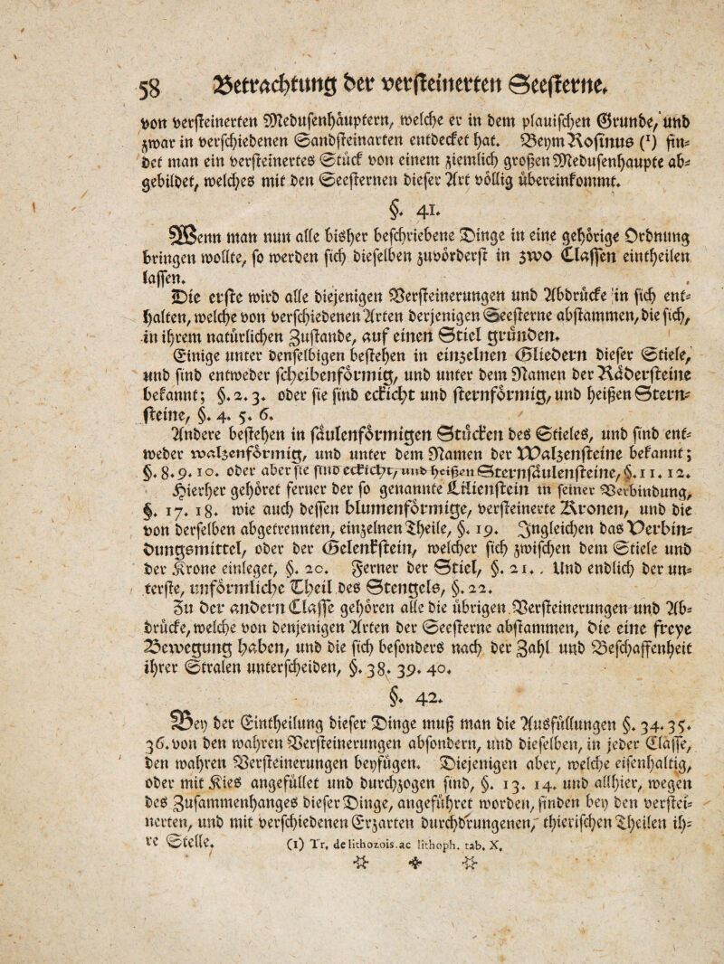 t)on t)et|Ieittet:fen QKebufen^aupfern^ metcf^e eu in htm plautfc^en ©vunbe/nnb §n>atin t)eifc^)iebenen ©anbfleinatten entbecfee l)au ®e^mJ\ojTnu6 (^) firn iDe^ man ein tjetjleinerte^ ©tucf t>cn einem ^iem(icf) großen SS)Iet>ufen^aupte ob^ gebildet, mel^e^ mif ben ©eejiernen biefee 7(xt i^bllig nbeveinfomm^ §. 41. 503cntt matt nun offe Stöbet; bcfcftvickne Swinge in eine gehörige Orbnung bringen moüte^ fo merben fie^ biefelben juporberft in 5W0 Ckffeit eint^eiien (aflen. £)te etfie mirb affe biejenigen Sßerjleinerungen nnb 2(bbrucfe 'in ftcb ent=^ Raiten, meiere i)on berfcbiebenen2(rten berjenigen©ee(Ietne abflammen/biefi^, in i^rem natueffeben 3«ffanbe, auf einen 0tiel grunt)en^ ginige unter benfetbigen kfle^en in einseinen (Blie&ern biefer ©tiefe, unb finb entmeber fd7eibenf6i*ntig, unb unter bem 97amen berJl^berjleine befannt; §♦ 2.3. ober fte finb ecEic^t unb flernformig, unb Reifen ©tern^ J1:eine, §. 4* 5^ 2(nbere befielen in fdulenformigen ©tilcfen be^ ©tiefet^, unb finb enf^ toeber re*<^lsenfotmig, unb unter bemSRamen ber IPalsenfleine befannt; 8* 9* I ober aber fte ftni? ec^te^, unb ©teunfdulenfEeine, §♦ 11 ♦ i a* ^ier^er gehöret ferner ber fo genannteXtlienflein in feiner ^erbinbung, §, 17* i8^ mie aud? bejfen blumenformige/ oerfleinerte Äronen, unb bie ton berfefben abgefrennten, einjefnen^^eife, §♦ 19^ ^^gfei^en baöX^erbin^? t)ung6mittel/ ober ber (BelenEjEeiit/ mefeber ficb smifeben bem ©tiefe unb ber ^rone einfeget, §* 2c. ferner ber ©tiel, §♦ 214, Unb enbficb ber un- terfle, iinformlid^e 0;eil beo ©tengele, §> 22^ Su ber anbernOaffe geboren affe bie übrigen.Sßerfieinerungen unb 7(b^ brucfe/tt)efd}e ton benjenigen Wirten ber ©eeflerne abftammen, bie eine freye 23eivegung l^aben, unb bie ficb befonber^ nach ber 3öbb «nb Sefebaffenbeit ihrer ©trafen unterfebeiben, §♦ 38^ 39* 40^ §. 42. S5ei) tiet Sittf^cilung biefet S5inge muß möu bk Tfußfußungen §. 34.35. 3640011 ben mabren 55er(teinerungen abfonbern, unb biefefben, in jeber Sfajfe, ben mabren 55erjleinerungen bepfugen4 diejenigen aber, mefebe eifenbaftig, ober mit^ieö angefuffet unb burd^jogen finb, §4 134 144 unb affbier, megen beeä 3rifummenbange0 biefer dinge, angefubret morben, finben bei) ben oerjlefc nerten, unb mit oerfebiebenen grjarten burd^brungenen/tbi^rifcben'ibdfen ih¬ re ©teffe4 Cl) Xr» delichozois.ac lithvoph. tab, X,
