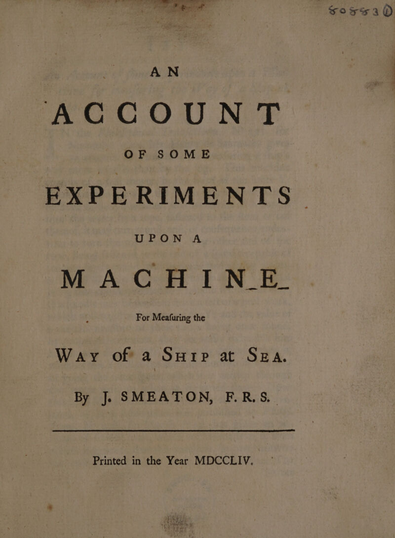 Soxe3 dO ! AN fe AGCOUN T EXPERIMENTS. MACHINE. Way of a Surip at SEA. By J. SMEATON, F.RS. Printed in the Year MDCCLIV. °