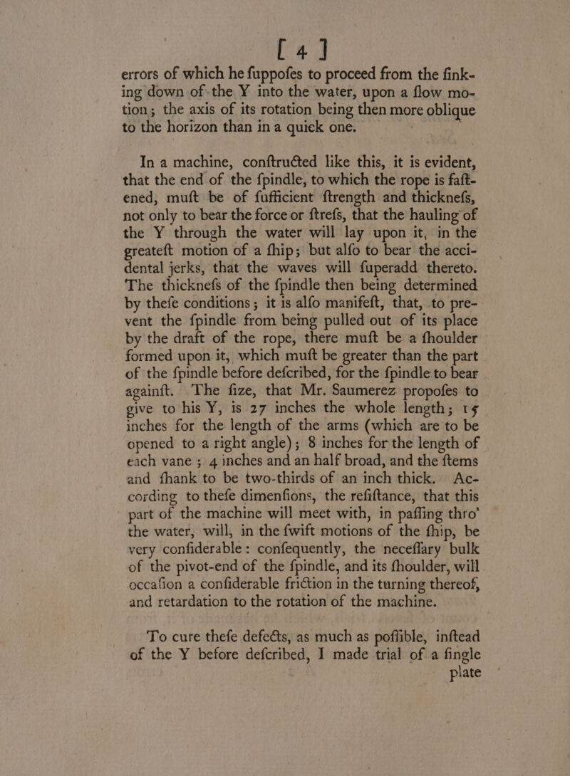 ge errors of which he fuppofes to proceed from the fink- ing down of-the Y into the water, upon a flow mo- tion; the axis of its rotation being then more oblique to the horizon than in a quick one. In a machine, conftructed like this, it is evident, that the end of the fpindle, to which the rope is faft- ened, muft be of fufficient ftrength and thicknefs, not only to bear the force or ftrefs, that the hauling of the Y through the water will lay upon it, in the greateft motion of a fhip; but alfo to bear the acci- dental jerks, that the waves will fuperadd thereto. The thicknefs of the fpindle then being determined by thefe conditions ; it is alfo manifeft, that, to pre- vent the fpindle from being pulled out of its place by the draft of the rope, there muft be a fhoulder formed upon it, which mutft be greater than the part of the fpindle before defcribed, for the f{pindle to bear againft. The fize, that Mr. Saumerez propofes to give to his Y, is 27 inches the whole length; 1¢ inches for the length of the arms (which are to be opened to a right angle); 8 inches for the length of each vane ; 4 inches and an half broad, and the ftems and fhank to be two-thirds of an inch thick. Ac- cording to thefe dimenfions, the refiftance, that this part of the machine will meet with, in paffing thro’ the water, will, in the fwift motions of the fhip, be very confiderable: confequently, the neceflary bulk of the pivot-end of the fpindle, and its fhoulder, will . occafion a confiderable friction in the turning thereof, and retardation to the rotation of the machine. To cure thefe defects, as much as poffible, inftead of the Y before defcribed, I made trial of a fingle plate