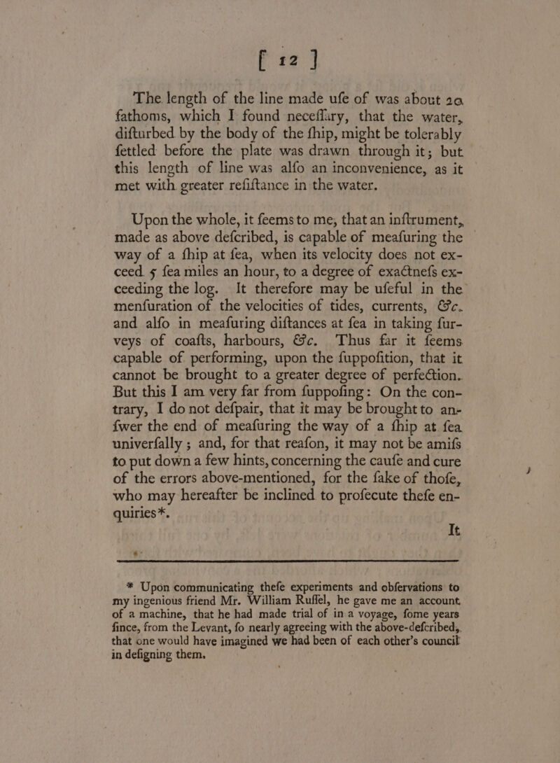 f 12] The length of the line made ufe of was about 20 fathoms, which I found neceffary, that the water, difturbed by the body of the fhip, might be tolerably fettled before the plate was drawn through it; but this length of line was alfo an inconvenience, as it met with greater refiftance in the water. Upon the whole, it feems to me, that an inftrument,, made as above defcribed, is capable of meafuring the way of a fhip at fea, when its velocity does not ex- ceed. 5 fea miles an hour, to a degree of exactnefs ex- ceeding the log. It therefore may be ufeful in the menfuration of the velocities of tides, currents, €c. and alfo in meafuring diftances at fea in taking fur- veys of coafts, harbours, &amp;c. Thus far it feems capable of performing, upon the fuppofition, that it cannot be brought to a greater degree of perfection. But this I am very far from fuppofing: On the con- trary, I donot defpair, that it may be brought to an- fwer the end of meafuring the way of a fhip at fea univerfally ; and, for that reafon, it may not be amifs to put down a few hints, concerning the caufe and cure of the errors above-mentioned, for the fake of thofe, who may hereafter be inclined to profecute thefe en- quiries *. It * Upon communicating thefe experiments and obfervations to my ingenious friend Mr. William Ruffel, he gave me an account, of a machine, that he had made trial of in:a voyage, fome years fince, from the Levant, fo nearly agreeing with the above-defcribed,, that one would have imagined we had been of each other’s council in defigning them.