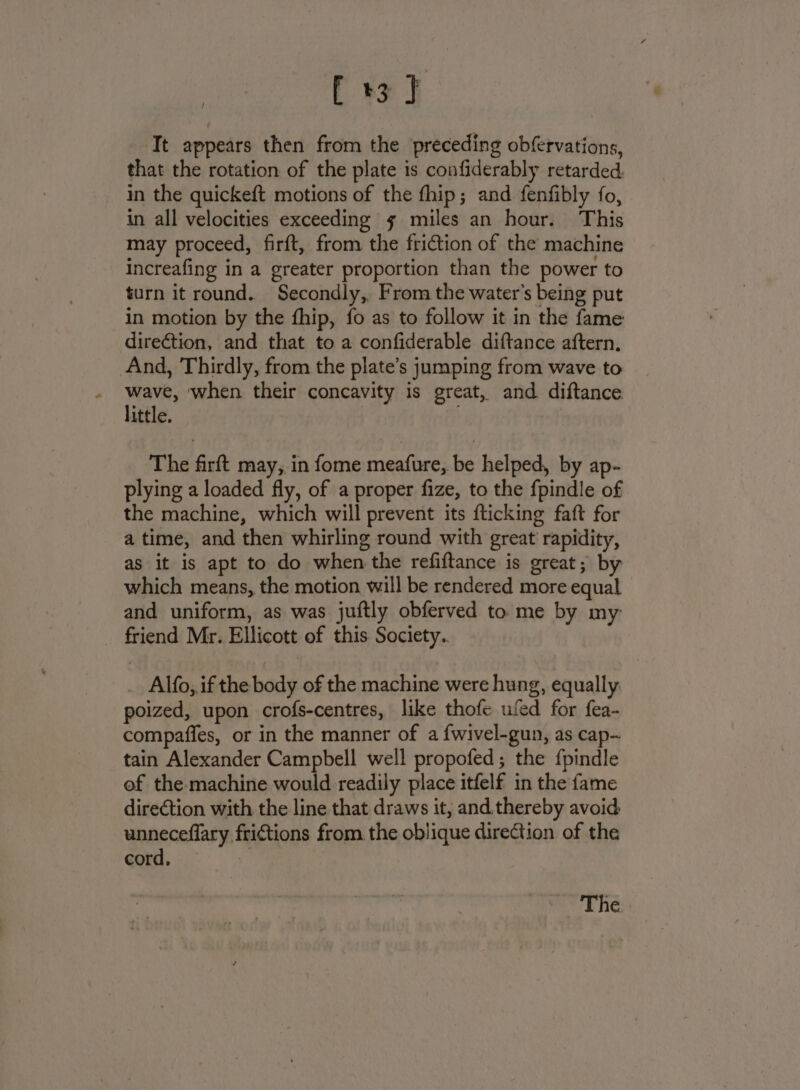 [ 3} It appears then from the preceding obfervations, that the rotation of the plate is confiderably retarded, in the quickeft motions of the fhip; and fenfibly fo, in all velocities exceeding gs miles an hour. This may proceed, firft, from the fri@tion of the machine increafing in a greater proportion than the power to turn it round. Secondly, From the water's being put in motion by the fhip, fo as to follow it in the fame direction, and that to a confiderable diftance aftern. And, Thirdly, from the plate’s jumping from wave to wave, when their concavity is great, and diftance little. | ; The firft may, in fome meafure, be helped, by ap- plying a loaded fly, of a proper fize, to the fpindle of the machine, which will prevent its fticking faft for a time, and then whirling round with great rapidity, as it is apt to do when the refiftance is great; by which means, the motion will be rendered more equal and uniform, as was juftly obferved to me by my _ Alfo, ifthe body of the machine were hung, equally: poized, upon crofs-centres, like thofe ufed for fea- compafies, or in the manner of a {wivel-gun, as cap- tain Alexander Campbell well propofed ; the {pindle of the-machine would readily place itfelf in the fame direction with the line that draws it, and. thereby avoid unneceffary frictions from. the oblique direction of the cord, ie The