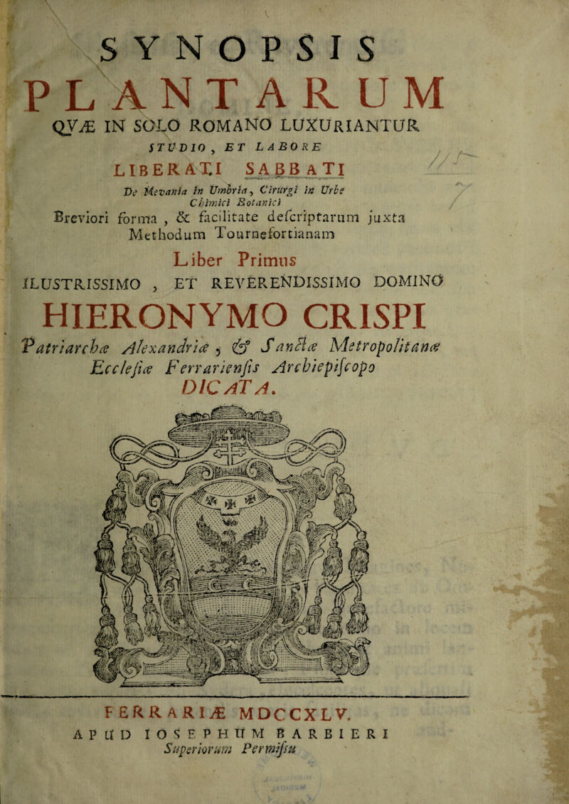 . \SYNOPSIS P L ANTARUM QV^ IN SOLO ROMANO LUXURIANTUR STO D 10 , ET LABORE LIBERA T.I SABBATI t>c Mevania in Umbria, CitUrgi in Urbe Chlmiei Botanici Breviori forma , & facilitate defcriptanim juxta Methodum Tournefortianani Liber Primus ILUSTRISSIMO , ET REVERENDISSIMO DOMINO HIERONYMO CRISPI P atriarcha AUxandrur ? (jf S a nui a Metropolifdnrf Ecclefia F'errarienfis Arcbiepipopo DICATA. FERRARIA MDCCXLV. APUD I O S R P H It M B ARBIERI Superiorum Permifiu