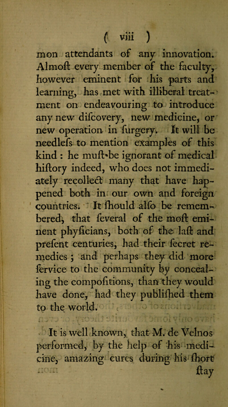 mon attendants of any innovation. Almoft every, member of the faculty, however eminent for -his parts and learning, has met with illiberal treat- • ment on endeavouring to introduce any new difcovery, new medicine, or new operation, in furgery. It will be needlefs^ to mention examples of this kind : he muft'be ignorant of medical hiftory indeed, who does not immedi¬ ately recoiled: many that have hap¬ pened both in our own and foreign countries. ' It fhould alfo be remem¬ bered, that feveral of the moft emi¬ nent phyficians, both- of the. laft and prefent centuries, had their lecret re¬ medies j and perhaps they did more fervice to the community by conceal¬ ing the compofitions, than they would have done, had they publifhed them to the world. It is well known, that M. de Velnos performed, by the help of his -medi¬ cine, amazing cures during'liis fhort - -■ ■ flay