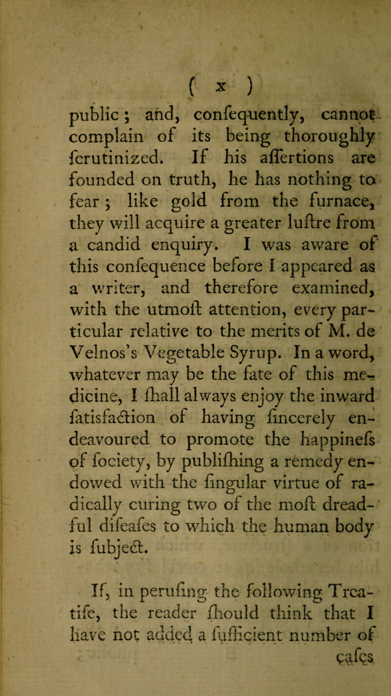 public; and, confequently, cannot- complain of its being thoroughly ’ fcrutinized. If his aflertions are founded on truth, he has nothing to - fear ; like gold from the furnace, they will acquire a greater luftre from a candid enquiry. I was aware of this confequence before I appeared as a writer, and therefore examined, with the utmoft attention, every par¬ ticular relative to the merits of M. de Velnos’s Vegetable Syrup. In a word, whatever may be the fate of this me¬ dicine, I £hall always enjoy the inward fatisfa(9:ion of having iincerely en¬ deavoured to promote the happinels of fociety, by publifhing a remedy en¬ dowed with the lingular virtue of ra¬ dically curing two of the mod; dread-' ful difeafes to which tire human body is fubjedt. If, in perilling- the following Trca- tife, the reader Ihould think that I have not added a fuflicient number of <?afcs