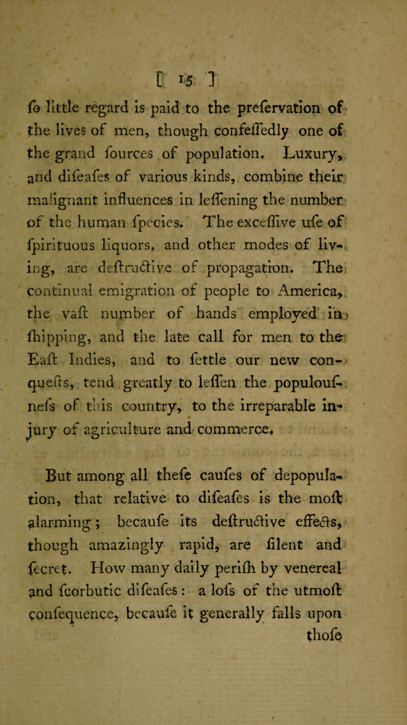 C: 15-'] fo little regard Is paid to the prefervation of • the lives of men, though confeffedly one of the grand fources,of population. Luxury, and difeafes of various kinds, combine their, malignant influences in leflening the number of the human fpecies. The exceffive ufe of fpirituous liquors, and other modes of llv«t ing, are deftru6tive of propagation. Thei ’ continual emigration of people to America,, the Vail: nupaber of hands employed/ine> fhipping, and the late call for men to the- Eaft Indies, and to fettle our new con- quefrs, tend.greatly to lefleii the populout. nefs of this country, to the irreparable in-. Jury of agriculture and commerce* . ' . ■ But among all thefc caufes of depopula¬ tion, that relative to difeafes Is the moft' alarming; becaufe Its deftru61ive effe^ls,^ though amazingly rapid, are filent and fecrct. How many daily perilh by venereal and fcorbutic difeafes: a lofs of the utmoft confequence, becaufe It generally falls upon. thofe