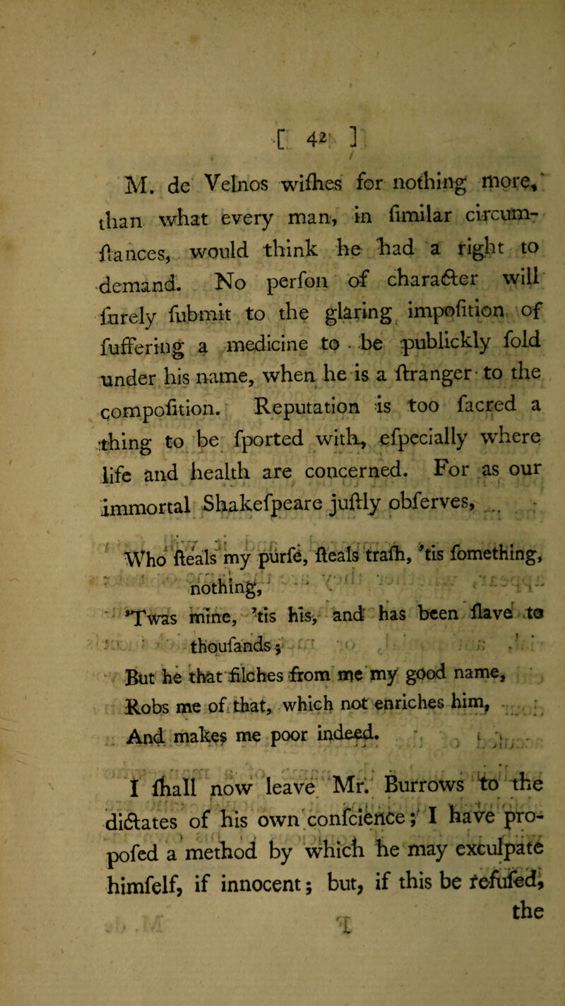 ■[.. 4i' ] M. dc' Velnos wifhes for nothing n^ore, than what every man, in fimilar clrcum- flances, would think he kad a right to demand. No perfon 'of charafter will' Ihrely fubmit to the glaring, impofition of fufFering a .medicine to • be j>ubllckly fold tinder his name, when he is a ftranger - .to the eompofition. ■ Reputation is too facred a thing to, be fported with, efpccially where life and health are concerned. For as our immortal SUakefpeare juftly obferves, ; J Who fteals''my purfe, Ilealf trafli, 'tis fomething, nothing, ^ ^ l ■ *Twas mine,-Vis hls,^*and''has been llave^ .to ' ' - thoufands j - ‘ / J ■ ■ A • *But he that filches firom'me'my good name, ; • ^ ' Robs me oftifiat, which not enriches him^ ..... ; And make^ me poor inde^, . ’ - J\ij. * • • r I ihall now'leave MK' Burrows 'to' the diftates of his own'conicl^ceI have pro- pofcd a method by which he may exculpate himfelf, if innocent; but, if this be tefufed, the ' r I