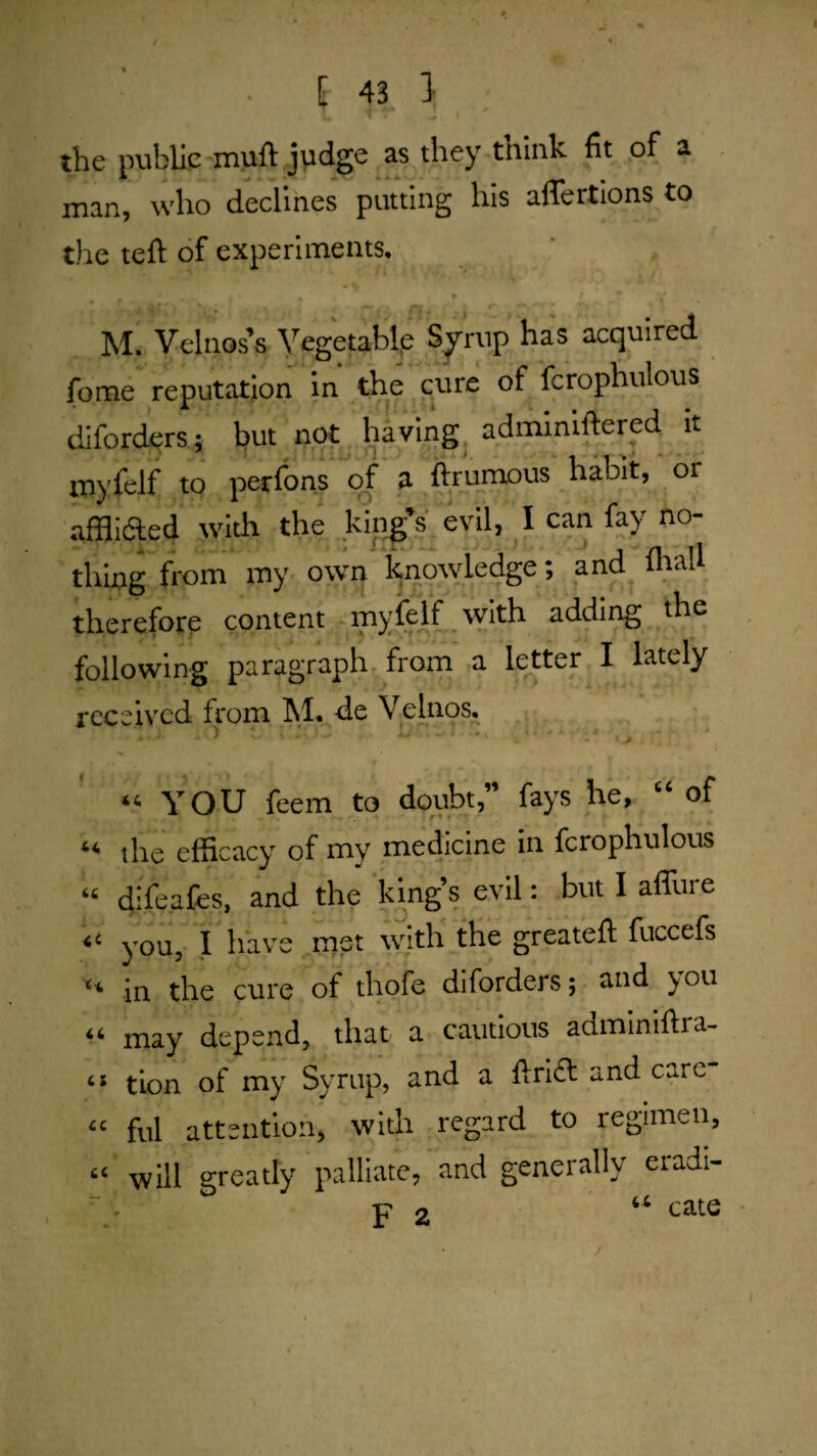 a the public muft judge as they tnink fit of man, who declines putting his affertions to the tell of experiments. M. Velnos's Vegetable Syrup has acquired fome reputation in the cure of fcrophulous diforders; but not having adininillered it myfelf to perfons of a ftrumous habit, or •affliaed with the ..king’s evil, I can fay no¬ thing from my owri knowledge; and fliall therefore content rnyieif with adding the following paragraph frorn a letter I lately received from M. de Velnos. “ YOU feem to doubt,” fays he, “ of “ the efficacy of my medicine in fcrophulous “ difeafes, and the king’s evil: but I affure ‘‘ you, I have met with the greatell fuccefs in the cure of thofe diforders; and you may depend, that a cautious adminillra- “ tion of my Syrup, and a drift and care “ fill attention, with regard to regimen, “ will greatly palliate, and generally eradi- ^ cate