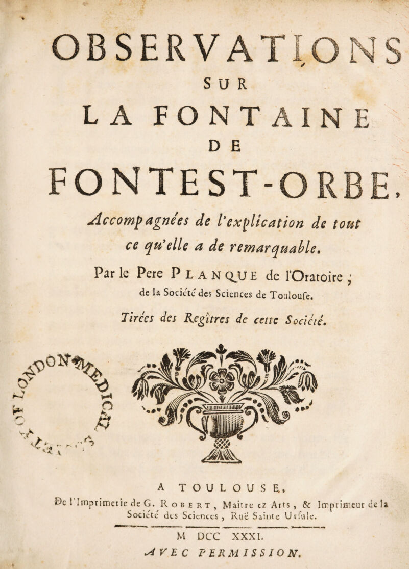 % OBSERVATIONS SUR LA FONTAINE D E FONTEST-ORBE, Accompagnées de Vexplication de tout ce qu elle a de remarquable. Par le Pere Plan QJJ E de l’Oratoire ; de ia Société des Sciences de Touioufe. Tirées des Kegïtres de cette Société. A TOULOUSE., 15e 1 Imptitneiic de G. Robert, Maître cz Arts , & Imprimeur de !» Société des Sciences, Rue Sainte Utiule. M DCC XXXI. ^ r E C PERMISSION-,