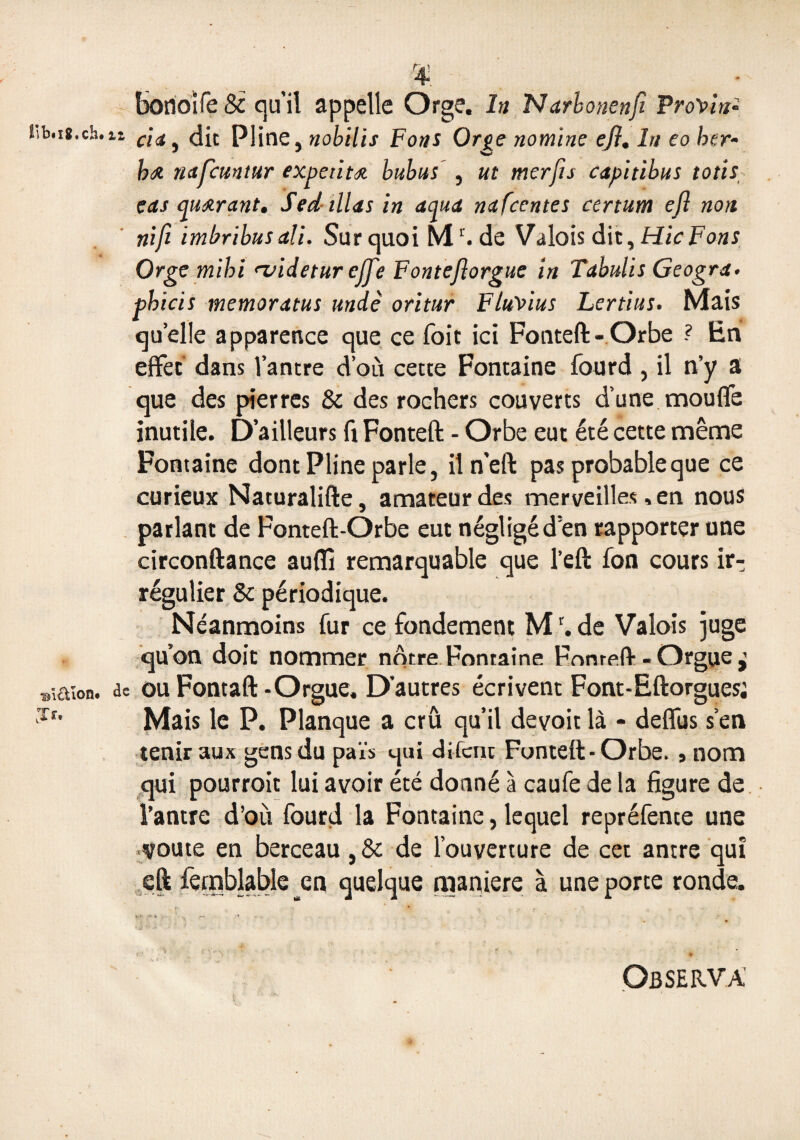 Iib.i8.ch. i ®iÛlon. ■Jr, r4. borioife 8c qu’il appelle Orge. In Narbonenji ProVin- ’• cia, die Pline, nobilis Fous Orge nomïne eji. In eo ber- hœ napuntur expetitœ. bubus , ut merjis capitibus totis cas quœrant. Sed illas in aqua nafeentes certum efl non nifi imbribusali. Sur quoi M1'. de Valois dit ,HicFons Orge mihi n/idetur effe Fontejlorgue in Tabulis Geogra. phicis memoratus undè oritur FluVius Lertitts. Mais qu’elle apparence que ce foit ici Fonteft-Orbe ? En effet dans l’antre d’où cette Fontaine fourd , il n’y a que des pierres & des rochers couverts d’une moufle inutile. D’ailleurs fl Fonteft - Orbe eut été cette même Fontaine dont Pline parle, iln’eft pas probable que ce curieux Naturalifte, amateur des merveilles, en nous parlant de Fonteft-Orbe eut négligé d’en rapporter une circonftance auflî remarquable que l’eft fon cours ir¬ régulier 8c périodique. Néanmoins fur ce fondement Mr. de Valois juge qu’on doit nommer nôtre Fontaine Fonteft - Orgue ^ te ou Fontaft-Orgue. D’autres écrivent Font-Eftorgues; Mais le P. Planque a crû qu’il devoit là - deffus s’en tenir aux gens du païs qui difcnc Fonteft-Orbe. 9 nom qui pourroit lui avoir été donné à caufe de la figure de l’antre d’où fourd la Fontaine, lequel repréfence une voûte en berceau, & de l’ouverture de cet antre qui eft femblabîe en quelque maniéré à une porte ronde. Observa