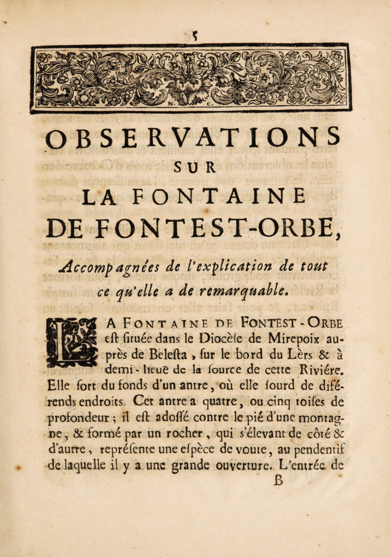 SUR LA FONTAINE DE F ON T E ST-ORBE, f \ _ jiccomp agnées de l’explication de tout ce qu’elle a de remarquable. A Fontaine de Fontest-Orbe eft (îtuée dans le Diocèle de Mirepoix au* près de Belefta > fur le bord du Lèrs & à demi - heuë de la fource de cette Rivière. Elle fort du fonds d’un antre, où elle lourd de diffé¬ rends endroits. Cet antre a quatre, ou cinq toifes de profondeur ; il eft adofté contre le pié d’une montag¬ ne , & formé par un rocher, qui s’élevant de côté & d’autre, reprélente une elpèce de voûte, au pendentif de laquelle il y a une grande ouverture. L’entrée, de B