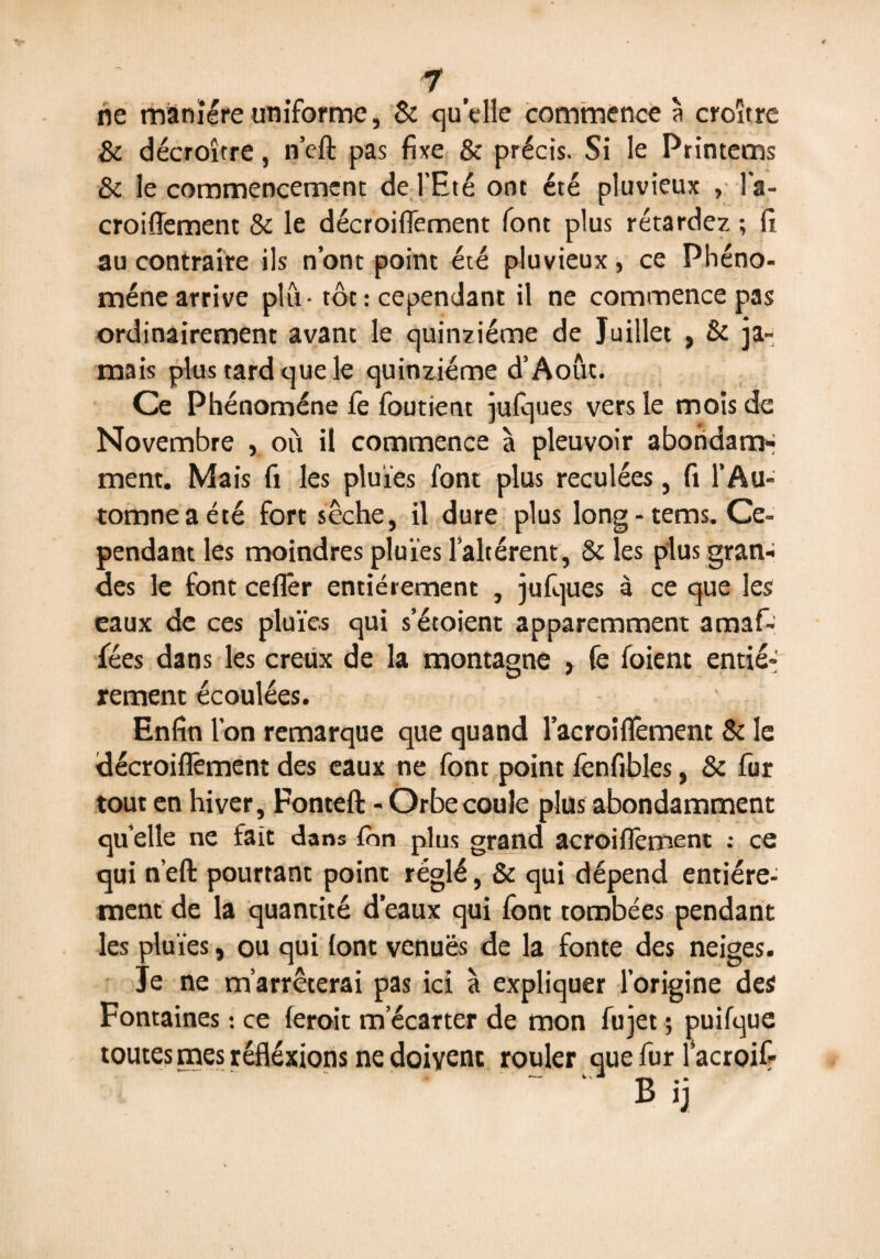 ne manière uniforme, & quelle commence à croître & décroître, n’eft pas fixe & précis. Si le Printems & le commencement de l’Eté ont été pluvieux > l'a- croiflement & le décroiflement font plus rétardez ; fi au contraire ils n’ont point été pluvieux, ce Phéno¬ mène arrive plu - tôt : cependant il ne commence pas ordinairement avant le quinziéme de Juillet , & ja¬ mais plus tard que le quinziéme d’Août. Ce Phénomène fe foutient julques vers le mois de Novembre , où il commence à pleuvoir abondam¬ ment. Mais fi les pluies font plus reculées, fi l’Au¬ tomne a été fort sèche, il dure plus long-tems. Ce¬ pendant les moindres pluies l’altèrent, & les plus gran¬ des le font ceflêr entièrement , jufques à ce que les eaux de ces pluies qui s’étoient apparemment amaf- fées dans les creux de la montagne , fe foient entiè¬ rement écoulées. ' Enfin l’on remarque que quand l’acroiflëment & le décroiflement des eaux ne font point fenfibles, & fur tout en hiver, Fontefl: - Orbe coule plus abondamment qu elle ne fait dans ion plus grand acroiflement : ce qui n’efl: pourtant point réglé, & qui dépend entière¬ ment de la quantité d’eaux qui font tombées pendant les pluies, ou qui lont venuës de la fonte des neiges. Je ne m’arrêterai pas ici à expliquer l’origine des Fontaines : ce feroit m’écarter de mon fujet ; puifque toutes mes réftéxions ne doivent rouler que fur l’acroif B i,