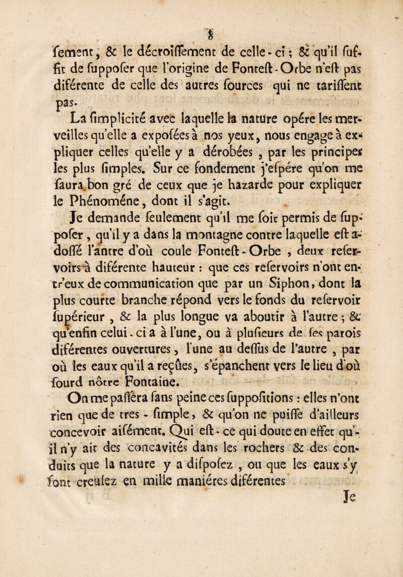 1 f; . . fement; Sc le décroiflêment de celle* ci ; $2 qu’il fuf- fit de fuppofer que l’origine de Fonteft-Orbe n'eft pas diférente de celle des autres fources qui ne tariffent pas La fimplicité avec laquelle la nature opère les mer¬ veilles quelle a expoféesà nos yeux, nous engage à ex¬ pliquer celles quelle y a dérobées , par les principes les plus (impies. Sur ce fondement j’efpére qu’on me ïaura,bon gré de ceux que je hazarde pour expliquer le Phénomène, dont il s’agit. Je demande feulement qu’il me foie permis de fup* pofer, qu’il y a dans la montagne contre laquelle eft a- dolîe 1 antre d’où coule Fonteft - Orbe , deux refer- voirs à diférente hauteur : que ces refervoirs n’ont en-; tr’eux de communication que par un Siphon, dont la plus courte branche répond vers le fonds du refervoir fupérieur , & la plus longue va aboutir à l’autre ; 8e quenfin celui. ci a à l’une, ou à plufieurs de Tes parois diférentes ouvertures, l’une au deffus de l’autre , par où les eaux qu’il a reçûes, s’épanchent vers le lieu d'où lourd nôtre Fontaine. On me pafiera fans peine ces fuppofitions : elles n’ont rien que de très - fimple, & qu’on ne pui(fe d’ailleurs concevoir aifément. Qui eft - ce qui doute en effet qu’¬ il n’y ait des concavités dans les rochers & des con¬ duits que la nature y a difpofez , ou que les eaux s’y font creùlez en, mille manières diférentes Je