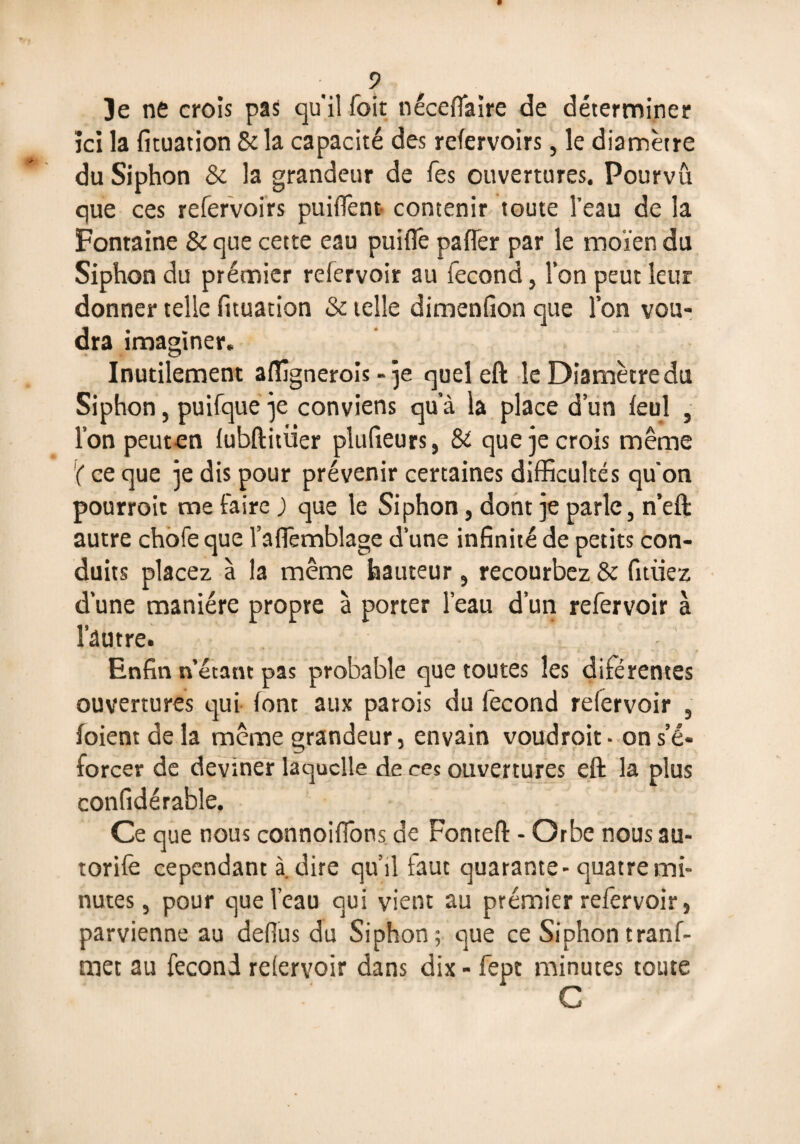 ici la fituation & la capacité des refervoirs, le diamètre du Siphon & la grandeur de fes ouvertures. Pourvu que ces refervoirs paillent contenir toute l’eau de la Fontaine & que cette eau puifie paffer par le moïen du Siphon du premier relervoir au fécond, l’on peut leur donner telle fituation & telle dimenfion que l’on vou¬ dra imaginer. Inutilement affignerois - je quel eft le Diamètre du Siphon, puifque je conviens qu’à la place d’un leul , l’on peuten lubftitüer plufieurs, & que je crois même '( ce que je dis pour prévenir certaines difficultés qu'on pourroit me faire ) que le Siphon, dont je parle, n’eft autre chofe que l’afiemblage d’une infinité de petits con¬ duits placez à la même hauteur, recourbez & fitüez d’une manière propre à porter l’eau d’un refervoir à l’autre. Enfin n’étant pas probable que toutes les diférentes ouvertures qui font aux parois du fécond refervoir , (oient de la même grandeur, envain voudroit- ons’é- forcer de deviner laquelle de ces ouvertures eft la plus confidérable. Ce que nous connoifions de Fonteft - Orbe nous au- torife cependant à. dire qu’il faut quarante- quatre mi¬ nutes , pour que l’eau qui vient au premier refervoir, parvienne au defius du Siphon; que ce Siphon tranf- met au fécond relervoir dans dix - fept minutes toute C