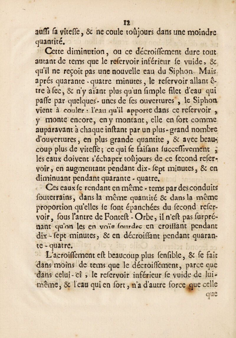 n auîTi fâ vitefië, 8c ne coule toûjours dans une moindre quantité. Cette diminution, ou ce décroiflèment dure tout autant de tems que le refervoir inférieur fe vuide, 8c qu’il ne reçoit pas une nouvelle eau du Siphon. Mais après quarante - quatre minutes, le refervoir allant c- tre àfec, 8c n’y aïant plus qu’un fimple filet d’eau qui pafle par quelques - unes de fès ouvertures , le Siphon vient à couler ; l’eau qu’il apporte dans ce refervoir , y monte encore, en y montant, elle en fort comme auparavant à chaque inftant par un plus-grand nombre d’ouvertures, en plus grande quantité , 8c avec beau»; coup plus de vitefîê ; ce qui fe faifant lucceflâvement ^ les eaux doivent s’échaper toûjours de ce fécond refer-, voir, en augmentant pendant dix- fept minutes, 8c en diminuant pendant quarante - quatre. Ces eaux fe rendant en même - tems par des conduits louterrains, dans la même quantité 8c dans la même proportion quelles fe font épanchées du fécond refer¬ voir, fous l’antre de Fonteft - Orbe, il n’eft pas furpré- nant qu’on les en voïe fourche en croillànt pendant dix - fept minutes, 8c en décroiflânt pendant quaran¬ te-quatre. L’acroiflement cft beaucoup plus fenfible, 8c fe fait dans moins de tems que le décroifiement, parce que dans celui- ci > le refervoir inférieur fe vuide de lui- même , 8c Veau qui en fort, n’a d’autre force ^que celle