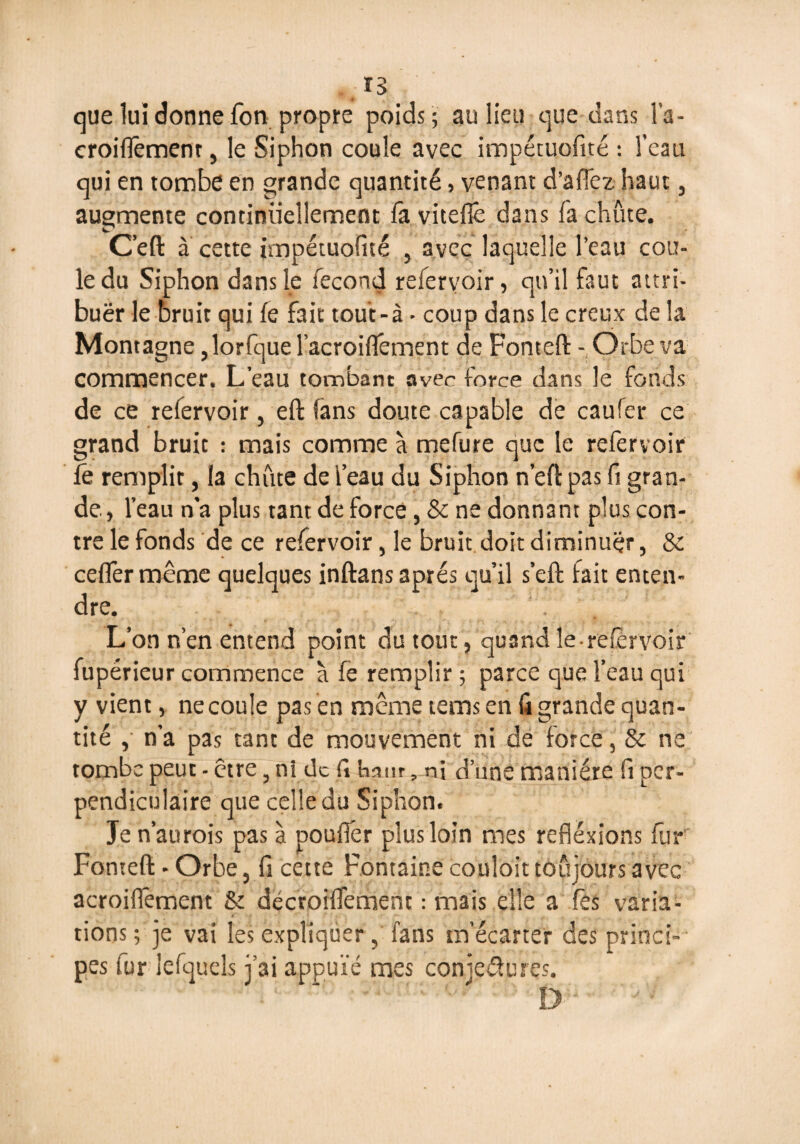 que lui donne fon propre poids; au lieu que dans Fa- croiflêmenr, le Siphon coule avec impétuofité : l’eau qui en tombe en grande quantité, venant d’aflez haut, augmente continuellement fa viteflê dans fa chute. Ceft à cette jmpétuofité , avec laquelle l’eau cou¬ le du Siphon dans le fécond refervoir, qu’il faut attri- buër le bruit qui fe fait tou’t-à • coup dans le creux de la Montagne ,lorfque Facroiflément de Fonteft -, Orbe va commencer. L’eau tombant avec force dans le fonds de ce refervoir, eft fans doute capable de caufer ce grand bruit : mais comme à mefure que le refervoir fê remplit, la chute deFeau du Siphon nef!:pas ft gran¬ de, l’eau n’a plus tant de force, & ne donnant plus con¬ tre le fonds de ce refervoir, le bruit doit diminuer, & ceffer même quelques inftans après qu’il s’eft fait enten¬ dre. L’on n’en entend point du tout, quand le-refèrvoir fupérieur commence à fe remplir ; parce que Feau qui y vient, ne coule pas en même tems en fi grande quan¬ tité , n’a pas tant de mouvement ni de force, & ne tombe peut - être, ni de fi bâtir, ni d’une manière fi per¬ pendiculaire que celle du Siphon. Je n’aurois pas à pouiler plus loin mes réflexions fur Fonteft * Orbe, fi cette Fontaine coûtait toujours avec acroiflêment & décroiflement : mais elle a fes varia¬ tions ; je vai les expliquerfans m’écarter des princi¬ pes fur lefquels j’ai appuie mes conjectures. D