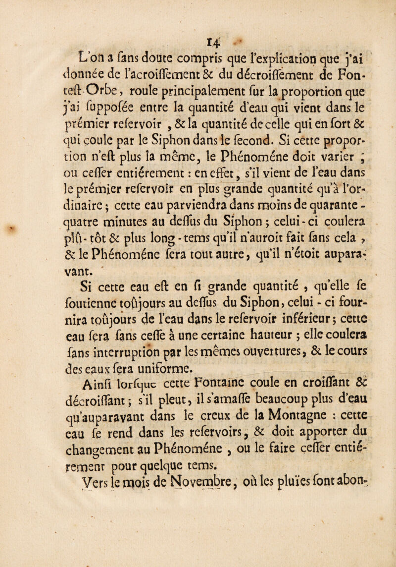 U L’on a fans doute compris que l’explication que j’ai donnée de l’acroiflêment & du décroiflêment de Fon- teft Orbe, roule principalement fur la proportion que j’ai fuppofée entre la quantité d’eau qui vient dans le premier refervoir , & la quantité de celle qui en fort & qui coule par le Siphon dans le fécond. Si cette propor¬ tion n’eft plus la même, le Phénomène doit varier ; ou cefler entièrement : en effet, s’il vient de l’eau dans le prémier refervoir en plus grande quantité qu’à l’or¬ dinaire ; cette eau parviendra dans moins de quarante - quatre minutes au deflus du Siphon ; celui - ci coulera plu- tôt & plus long -tems qu’il n’auroit fait fans cela , & le Phénomène fera tout autre, qu’il n’étoit aupara-i vant. Si cette eau efl: en fi grande quantité , quelle fe foutienne toujours au deflus du Siphon, celui - ci four¬ nira toujours de l’eau dans le refervoir inférieur; cette eau fera fans ceflè à une certaine hauteur ; elle coulera fans interruption par les mêmes ouvertures, & le cours des eaux fera uniforme. - Ll . Ainfi lorfquc cette Fontaine coule en croiflânt 8c décroiflânt ; s’il pleut, il s’amaflë beaucoup plus d’eau qu’auparavant dans le creux de la Montagne : cette eau fe rend dans les refervoirs, & doit apporter du changement au Phénomène , ou le faire cefler entiè¬ rement pour quelque tems. Vers le mois de Novembre, oà les pluies font abon-