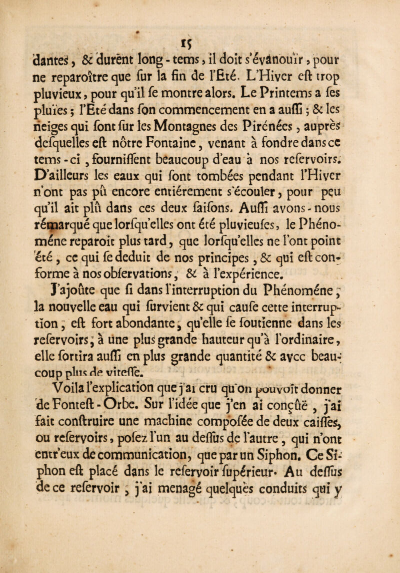 is danteS, & durent long - tems » il doit s'évanouir, pour ne reparoître que fur la fin de l’Eté. L’Hiver eft trop pluvieux j pour qu’il fe montre alors. Le Printems a fes pluies ; l’Eté dans fon commencement en a aufli ; & les neiges qui font fur les Montagnes des Pirénées, auprès defquelleseft nôtre Fontaine, venant à fondre dans ce tems-ci , fourniflênt beaucoup d’eau à nos refervoirs. D’ailleurs les eaux qui font tombées pendant l’Hiver n’ont pas pu encore entièrement s'écouler, pour peu qu’il ait plu dans ces deux faiibns. Aufli avons - nous rémarqué que lorfqu’elles ont été pluvieufes, le Phéno¬ mène reparoit plus tard, que lorfqu’elles ne l’ont point été, ce qui fe déduit de nos principes, St qui eft con¬ forme à nos obfervations ; St à l’expérience. J’ajoute que fi dans l’interruption du Phénomène ; la nouvelle eau qui furvient 8t qui caufe cette interrup¬ tion ; eft fort abondante ; qu’elle fe foutienne dans les refervoirs; à Une plus grande hauteur qu’à l’ordinaire, elle fôrtira aufli en plus grande quantité & avec beau-; COU p plu s de vi teflè. Voila l’explication que j'ai cru quon pouvoir donner de Fonteft - Orbe. Sur l’idée que j’en ai conçûë , j’ai fait conftruire une machine compofée de deux caiflès, ou refervoirs, pofez, l’un au deflîis de l’autre, qui n’ont entr’eux de communication, que par un Siphon. Ce Si¬ phon eft placé dans le refervoir fupérieur* Au deflus de ce refervoir , j’ai ménagé quelques conduits qui y