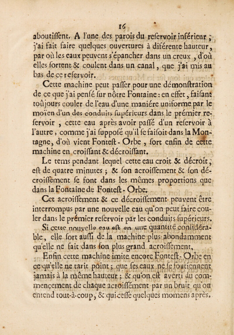 aboutiffent. A l’une des parois du refervoir inférieur ; j’ai fait faire quelques ouvertures à diférente hauteur, par où les eaux peuvent s’épancher dans un creux , d’où elles fortent & coulent dans un canal, que j’ai mis au bas de ce re fer voir. Cette machine peut paffer pour une démonftration de ce que j’ai penfé fur nôtre Fontaine : en effet, faifanfr toujours couler de l’eau d’une manière uniforme par le moïen d’un des conduits fupéricurs dans le premier re- fervoir , cette eau après avoir paffé d’un refervoir à l’autre, comme j’ai fuppofé qu’il fe faifoit dans la Mon¬ tagne, d’où vient Fonteft- Orbe , fort enfin de cette: machine en croiffant Se décroiffant. Le tems pendant lequel cette eau croit Se décroit ^ eft de quatre minutes ; Se fon acroiffement 8e fon dé- croiflèment fe font dans les mêmes proportions que dans la Fontaine de Fonteft-Orbe. Cet acroifièment Se ce décroiffement peuvent être interrompus par une nouvelle eau qu on peut faire cou¬ ler dans le prémier refervoir par les conduits fupérieurs. Si cette nouvelle eau oft en une quantité conltdéra- ble , elle fortauftî de la machine plus abondamment quelle ne fait dans fon plus grand acroiffement. Enfin cette machine imite encore Fonteft- Orbe en ce qu’elle ne tarit points que feseaux ne fe foatiennenc jamais à la même hauteur ; & qu’on eft averti du com¬ mencement de chaque acroiffement par un bruit qu’on entend tout-à-coup, &:quiceffequelques momens après,.