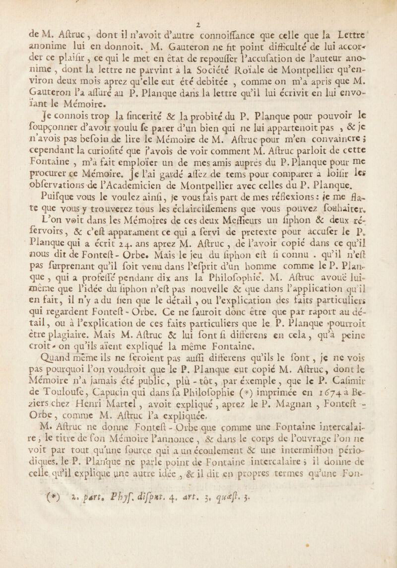 anonime lui en donnoit. M. Gauteron ne fit point difficulté de lui accor< dcr ce plaifir , ce qui le met en état de repouffier l’accufation de l’auteur ano« nime , dont la lettre ne parvint a la Société Roiale de Montpellier qu’en¬ viron deux mois aprez qu’elle eut été débitée , comme on m’a apris que M. Gauteron l’a alluré au P. Planque dans la lettre qu’il lui écrivit en lui envo¬ lant le Mémoire. je connois trop la finceritë 8c la probité du P6 Planque pour pouvoir le foupçonner d’avoir voulu fe parer d’un bien qui ne lui appartenoit pas , & je n’avois pas befoin de lire le Mémoire de M. Aftruc pour m’en convaincre $ cependant la curiofité que pavois de voir comment M. Aftruc parloit de cette Fontaine , m’à fait cmploïcr un de mes amis auprès du P. Planque pour mc procurer ce Mémoire, ^ e l’ai gardé allez de tems pour comparer a loilir les ,obier va t ions de l’Académicien de Montpellier avec celles du P. Planque. Puifque vous le voulez ainfl, Je vous fais part de mes réflexions; je me da¬ te que vous y trouverez tous les éclairciftemens que vous pouvez fouhaiter. L’on voit dans les Mémoires de ces deux Meilleurs un liphon 8c deux ré-; lavoirs, 8c c’cft apparament ce qui a fervi de prétexte pour acculer le IL Planque qui a écrit 24. ans aprez M. Aftruc , de l’avoir copié dans ce qu’il nous dit de Fonteft- Orbe. Mais le jeu du liphon eft fl connu . qu’il 11’eft pas furprenant qu’il foit venu dans Pcfprit d’un homme comme le P. Plan¬ que , qui a profelfé pendant dix ans la Philofophic*. M. Aftruc avoué lui- même que l’idée du liphon n’eft pas nouvelle 8c que dans l’application qu’il en fait, il n’y a du lien que le détail , ou l’explication des faits particuliers qui regardent Fonteft - Orbe. Ce ne fauroit donc être que par raport au dé¬ tail , ou à l’explication de ces faits particuliers que le P. Planque ■’pourroit être plagiaire. Mais M, Aftruc 8c lui font fl différais en cela, qu’à peine croît - 011 qu’ils aient expliqué la même Fontaine. Quand meme ils ne feroient pas aufti différais qu’ils le font, je ne vois pas pourquoi l’on voudrait que le P. Planque eut copié M. Aftruc, dont le Mémoire n’a jamais été public, plu - tôt, par exemple , que le P. Gaftmir de Touloufe, Capucin qui dans Ca Philofophic (*) imprimée en 1674 à Be~ ziers chez Henri Martel , avoit expliqué , aprez le P. Magnan , Fonteft - Orbe, comme M. Aftruc l’a expliquée. M. Aftruc ne donne Fonteft - Orbe que comme une Fontaine intercalai¬ re , le titre de fon Mémoire Pannoncc , 8c dans le corps de l’ouvrage l’on ne voit par tout qu’une fpurc.e qui a un écoulement 8c une intermiffion pério¬ diques. le P. Planque ne parle point de Fontaine intercalaire 5 il donne de celle,qu’il explique une autre idée , il dit en propres termes qu’une Fon- (*) péirt, difpHt. 4. 3, 3.