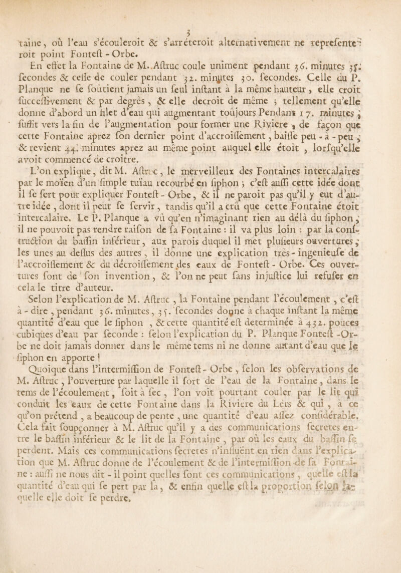 taine, où l’eau s’écoulcroit 3c s’arréteroit alternativement ne reprefcntc'? roit point Fontefi - Orbe. En cftet la Fontaine de M. Afiruc coule uniment pendant 36. minutes fécondés 3c celle de couler pendant 32. mirâtes 30. fécondés. Celle du P. Planque ne fe fondent jamais un feul infant à la même hauteur , elle croit fucccffi-vement & par degrés , 3c clic décroît de même 3 tellement qu’elle donne d’abord un filet d’eau qui augmentant toujours Pendant 1 7. minutes J fuffit vers la fin de l’augmentation pour former une Rivière 9 de façon que cette Fontaine aprez fon dernier point d’accroifièment, baille peu - à - peu ^ & revient 44I minutes aprez au même point auquel elle étoit , lorfqu’elle avoit commencé de croître. L’on explique, dit M. Afiruc , le merveilleux des Fontaines intercalaires par le moïen d’un Ample tuïau recourbé en fiphon 3 c’efi aulïi cette idée dont il fe fert pour expliquer FonteA- Orbe, 3c il ne paroit pas qu’il y eut dau- tre idée , dont il peut fe fervir , tandis qu’il a cru que cette Fontaine étoit intercalaire. Le P. Planque a vu qu’en 11’imaginant rien au delà du fiphon , il ne pouvoir pas rendre raifon de fa Fontaine : il va plus loin : par la conf- truétion du baifin inférieur, aux parois duquel il met plulicurs ouvertures ç les unes au dellus des autres, il donne une explication très - ingenieufe de l’accroiflèmcift 8c du décroilFemcnt des eaux de Fontefi; - Orbe. Ces ouver¬ tures Font de fon invention, 3c l’on ne peut Fans injufiiee lui refufer m cela le titre d’auteur. Selon l’explication de M. Afiruc , la Fontaine pendant Fécoulement , c’efi: à - dire , pendant 3 6. minutes, .3 ). fécondés doçmc à chaque infant la même quantité d’eau que le fiphon «, & cette quantité ef déterminée à 432. pouces cubiqùes d’eau par fécondé: félon l’explication du P. Planque Fontefi-Or¬ be 11c doit jamais donner dans le même tems ni 11e donne autant d’eau que le fiphon en apporte * Quoique dans l’intcrmifiîon de Fontefi - Orbe , félon les obfcrvations de M. Afiruc , l’ouverture par laquelle il fort de Peau de la Fontaine, dans le tems de l’écoulement, foit à fcc , l’on voit pourtant couler par le lit qui conduit les eaux de cette Fontaine dans la Rivière du Lèrs 3c qui , à ce qu’on prétend , a beaucoup de pente , une quantité d’eau allez confidérable. Cela fait foupçonuer à M. Afiruc qu’il y a des communications fccretes en¬ tre le baflïn inférieur 3c le lit de la Fontaine , par où les eaux du bafiia le perdent. Mais ces communications fccretes n’influent en rien dans l’expiiez tion que M. Afiruc donne de l’écoulement 3c de l’intermilfion de fa Fon? ~ ne : aufîi ne nous dit - il point quelles font ces communications, quelle efila quantité d’eau qui fc pert par la, 3c enfin quelle cftla proportion felofl quelle c J le doit fe perdre.