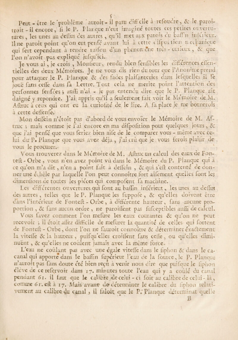 qui feit cependant à rendre raifen d’un phénomène très - curieux , 6c gu l’on n’avoit pas explique' jufqu’ici. Je vous ai, je crois , Monficur, rendu bien fenbibles les dîftércnçcs cilcn- tiellcs des deux Mémoires. Je ne vous dis rien du tour que l’Anonimc prend pour attaquer le P. Manque 6c des fades plaifanteries dans lcfquellcs il Te joue fans cefle dans fa Lettre. Tout cela ne mérite point l’attention des perfonnes fenfées j aufij n’ai - je pas entendu dire que le P. Planque ait daigné y répondre. J’ai appris qu’il a feulement fait voir le Mémoire de M. A (truc à ceux qui ont eu la curiofité de le lire. A fa place je me bornerois à cette dedenfe-. Mon de lie in n’étoît pas d’abord de vous envoïer le Mémoire de M. Af- truc j mais comme je l’ai encore en ma difpodtion pour quelques jours, 6c que j’ai penfé que vous feriez bien aile de le comparer vous - même avec ce¬ lui du P. Planque que vous avez déjà , j’ai cru que je vous ferois plaint de vous le procurer. Vous trouverez dans le Mémoire de M. Aftrucun calcul des eaux de Fon- tcft- Orbe , vous n’en avez point vu dans le Mémoire du P. Planque qui à ce qu’on m’a dit, n’en a point fait a dellein , 6c qui s’effc contenté de don¬ ner une échêie par laquelle l’on peut connoître fort aifement quelles font les dimcnfions.de toutes les pièces qui compofent fa machine. Les differentes ouvertures qui font au badin inférieur , les unes au de Tus des autres , telles que le P. Planque les fuppofe , 6c qu’elles doivent être dans l’intérieur de Fonteft - Orbe , à différente hauteur, fans aucune pro¬ portion , 6c fans aucun ordre , ne paroidènt pas fufceptibles auHi de calcul. Vous favez comment l’on me fur e les eaux courantes 6c qu’on ne peut recevoir -, il croit allez difficile de mefurcr la quantité de celles qui fortent de Fonted: - Orbe, dont l’on ne fauroit connoître 6c déterminer exactement la vitclle 6c la hauteur , puifqu’elles croilfent fans celle , ou qu’elles dimi¬ nuent , 6c qu’elles ne coulent jamais avec la même force. L’eau ne coulant pas avec une égale vitclle dans le fiphon 6c dans le ca~ canal qui apporte dans le baffin lupéricur î’eau ce la fourcc,lc P. Planque n’auroit pas fins doute été bien reçu à venir nous d’re que puifque le fiphon élève de ce refervoir dans 17. minutes toute l’eau qui y a coulé du canal pendant 61. il faut que le calibre de celui - ci foit au calibre de celui-là, comme 6 iu ed; à 17. Mais avant' de* déterminer le calibre du fiphon relati¬ vement au calibre-du canal > il faloit; que le P.'Planque déterminât quelle B