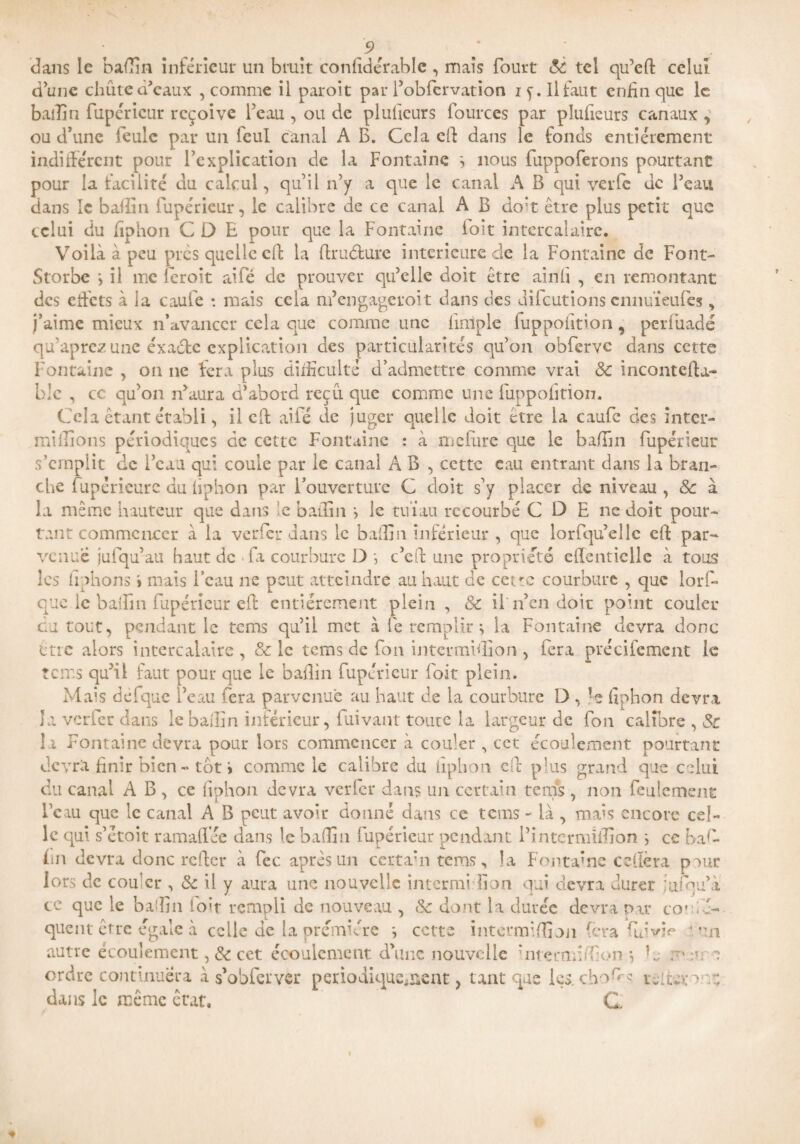 dans le badin inférieur un bruit confidérable, mais fourt 8c tel qu’eft celui d’une chute d’eaux , comme il paroit par i’obfervation if. Il faut enfin que le bail!n fupéricur reçoive l’eau , ou de pluficurs fourccs par plufieurs canaux , ou d’une feule par un feul canal A B. Cela eft dans le fonds entièrement indifférent pour l’explication de la Fontaine -, nous fuppoferons pourtant pour la facilité du calcul, qu’il n’y a que le canal A B qui verfe de Peau dans le badin fupéricur, le calibre de ce canal A B do*t être plus petit que celui du fîphon C D E pour que la Fontaine loit intercalaire. Voilà à peu près quelle cil; la druéture intérieure de la Fontaine de Font- Storbe *, il me (croit aifé de prouver qu’elle doit être ainli , en remontant des ctfcts à ia cauie : mais cela m’engageroit dans des diieutions cnnuïeuiês, j’aime mieux n’avanccr cela que comme une fmiple (uppoiition, periiiadé qu’aprez une éxaétc explication des particularités qu’on obfervc dans cette Fontaine , on ne fera plus difficulté d’admettre comme vrai 8c inconteda- ble , cc qu’on n’aura d’abord reçu que comme une (uppoiition. Cela étant établi, il cft aifé de juger quelle doit etre la caufc des înter- miliions périodiques de cette Fontaine : à mefure que le badin fupérieur s’emplit de l’eau qui coule par le canal A B , cette eau entrant dans la bran¬ che fupérieure du iiphon par l’ouverture C doit s’y placer de niveau , 8c à la même hauteur que dans le badin s le nüau recourbé C O E ne doit pour¬ tant commencer à la verfer dans le badin inférieur , que lorfqu’ellc ed; par¬ venue jufqu’au haut de fa courbure D c’eft une propriété efîenticlle à tous les fiphons i mais l’eau ne peut atteindre au haut de cetve courbure , que lorf- que le badin fupéricur eft entièrement plein , 8c if n’en doit point couler eu tout, pendant le tems qu’il met à le remplir ^ la Fontaine devra donc être alors intercalaire , & le tems de fon intermidîon , fera précifement le îcit.s qu’il faut pour que le badin fupérieur foit plein. Mais defque l’eau fera parvenue au haut de la courbure D , fiphon devra îa verfer dans le badin inférieur, fuivant toute la largeur de fon calibre , 8c la Fontaine devra pour lors commencer à couler , cct écoulement pourtant devra finir bien «* tôt i comme le calibre du iiphon eft plus grand que celui du canal A B, ce fiphon devra verfer dans un certain tenus , non feulement lcau que le canal A B peut avoir donné dans ce tems - là , mais encore cel¬ le qui s’étoit ramaflée dans le badin (upérieur pendant i’intermïdion j ce baf* fin devra donc refter à fec après un certain tems, la Fontaine ce (1er a puur lors de cou'er , 8c il y aura une nouvelle internai don qui devra durer iufhu’à ce que le badin foit rempli de nouveau , 8c dont la durée devra par cot é- quent être égale à celle de la première ^ cette intermidîon fera fai vie v.m, autre écoulement ,& cet écoulement d’une nouvelle hnçmiuf on -, la a ordre continuera à s’obferver périodiquement, tant que les. cho^s réitéra : dans le même état, C