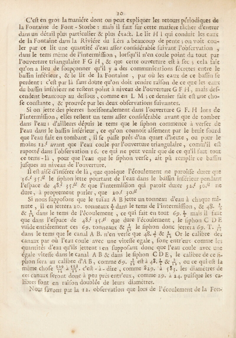 C’ed en gros îa manière dont on peut expliquer les retours périodiques de la Fontaine de Font - Storbe : mais il faut fur cette matière tâcher d’entrer dans un détail plus particulier & plus éxaèt. Le lit H I qui conduit les eaux de la Fontaine dans la Rivière du Lèrs a beaucoup de pente 5 on voit cou¬ ler par ce lit une quantité d’eau allez conhdérablc Clivant Pobfcrvalion , dans le tems même de Pintermidion , lorfqu’il 11’en coule point du tout par l’ouverture triangulaire FG H,& que cette ouverture ed à fec } cela fait qu’on a lieu de foupçonner qu’il y ,a des communications fécrçtes entre le ba(7in inférieur, 3c le lit de la Fontaine , par où les eaux de ce badin fe perdent : c’ed par là fans doute qu’on doit rendre raifon de ce que les eaux du badin inférieur ne relient point à niveau de l’ouverture GF H, mais def- ccndent beaucoup au deflous , comme en L M *, ce dernier fait ed une dio¬ de confiante , & prouvée par les deux obfervations Clivantes. Si on jette des pierres horifontalemcnt dans l’ouverture G F. H lots de Pintermidion, elles redent un tems allez conhdérabie avant que de tomber dans l’eau : d’ailleurs depuis le tems que le hphon commence à ver 1er de Feau dans le badin inférieur , ce qu’011 connoit aifement par le bruit Lourd que Feau fait en tombant , il fe pâlie prés d’un quart d’heure , ou pour le moins né avant que l’eau coule par l’ouverture triangulaire , comm’il ed raporté dans Fobfervation 16. ce qui ne peut venir que de ce qu’il faut tout ce tems-là , pour que Feau que le hphon verfe, ait pu remplir ce badin jufques au niveau de l’ouverture. Il ed aifé d’inférer de là , que quoique Pécoulcmcnt ne paroilfe durer que 36 J le hphon jette pourtant de Feau dans le badin inférieur pendant l’efpace de 4$/ ^!l & que Pintermidion qui paroit durer yiJ 30J1 ne dure, à proprement parler , que iod 30.^ Si nous fuppofons que le tuïau A B jette un tonneau d’eau à chaque mi¬ nute , il en jettera 10. tonneaux £ dans le tems de Pintermidion , 3c 4S. h & dans le tems de l’écoulement , ce qui fait en tout 69. L mais il faut que dans l’efpace de 48/ que dure l’écoulement , le hphon C DE vuidc entièrement ces 65?. tonneaux 3c ~ le hphon donc jettera 69. T. L dans le tems que le canal A B. n’en verfe que 48. «* 8c ~z Or le calibre de* canaux par où Feau coule avec une vitehe égalé , font entr'eux comme les quantités d’eau qu’ils jettent :en fuppofant donc que Peau coule avec une égale vite lié dans le canal A B & dans le hphon C D E , le calibre de ce h- phon fera au calibre d’A B , comme 69. ~ ed à 48. «* & , ou ce qui ed la même chofe Là9 à -dd. c’ed - à - dire , comme S19. à f 83. les diamètres de ces canaux feront donc à peu près entr’eux, comme 19. à 24. puifque les ca¬ libres font en raifon doublée de leurs diamètres.