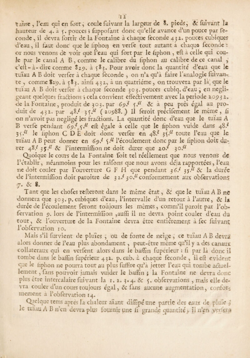 tante , Beau qui en fort, coule Fuivanr la largeur de S. pieds, & Fuivant I* hauteur de 4. à y. pouces} fuppofant donc qu’elle avance d’un pouce par fé¬ condé , il devra fortir de la Fontaine à chaque fécondé 452. pouces cubiques d’eau, il faut donc que le iiphon en verfe tout autant à chaquo fécondé ; or nous venons de voir que Beau qui fort par le ffphon , eft à celle qui cou¬ le par le canal A B, comme le calibre du Iiphon au calibre de ce canal , c’eit ~ à-dire comme S25?. à ^83. Pour avoir donc la quantité d’eau que le 'tuïau A B doit verfer à chaque fécondé , on n’a qu’à faire Fanalogie fuivan- te , comme %t9, à 585. ainfi 432, à un quatrième , on trouvera par là; que le tuïau A B doit verfer à chaque fécondé 305. pouces cubiq. d’eau , en négli¬ geant quelques fractions > cela convient effectivement avec la période 20,932. de la Fontaine, produit de 303. par 69f &c à peu près égal au pro¬ duit de 432. par 48/ jf/* (20988.) Il feroit précifemcnt le même , li on 11’avoit pas négligé les Bradions. La quantité donc d’eau que le tuïau A B verfe pendant 69/^ fl eff égale à celle que le fiphon vuidc dans 48^ 3 le iiphon C DE doit donc verfer en 48/ 3^ toute Beau que le tuïau A B peut donner en 69J S-1* Bécoulement donc par le iiphon doit du» -ter 48/ 3 j A' & f intérim®on 11e doit durer que 20/ 30.^ Quoique le cours de la Fontaine foit tel réellement que nous venons de Fctablir, néanmoins pour les raifons que nous avons déjà rapportées, Beau ne doit couler par l’ouverture G F H que pendant 36/ 3y/* & la durée de Bintermidïon doit paroitre de 3 iJ 30.^ conformement aux obfervations (7# & 8. Tant que les chofes referont dans le même état, &: que le tuïau A B ne donnera que 303. p. cubiques d’eau, l’intervalle d’un retour à l’autre, & la durée de l’écoulement feront toujours les mêmes, comm’il paroit par Bob- fervation 9. lors de Bintermidïon ,audï il ne devra point couler d’eau du tout, & louvcrture de la Fontaine devra être entièrement à fcc fuivant Bobfervation 10. Mais s’il furvient de pluies ) ou de fonte de neige , ce tuïau A B devri alors donner de Beau plus abondament, peut-être même qu’il y a des canaux collateraux qui en verfent alors dans le badin fupérieur : fi par là donc il tombe dans le badin fupérieur 432. p. cub. à chaque fécondé , il cft évident que le iiphon ne pourra tout au plus fuffire qu’à jetter Beau qui tombe actuel¬ lement , fans pouvoir jamais vuider le badin ; la Fontaine ne devra donc plus être intercalaire fuivant la 1. 2. 3# 4. &c 5. obfcrvations , mais elle de¬ vra couler d’un cours toujours égal, Ôc fans aucune augmentation, confor¬ mement a fobfervation 14. Quelque tems après la chaleur aïant didîpé une partie des eaux de pluie $ ic tuïau A B n’en devra plus fournir une i\ grande quantité) il n’en ypdçxa