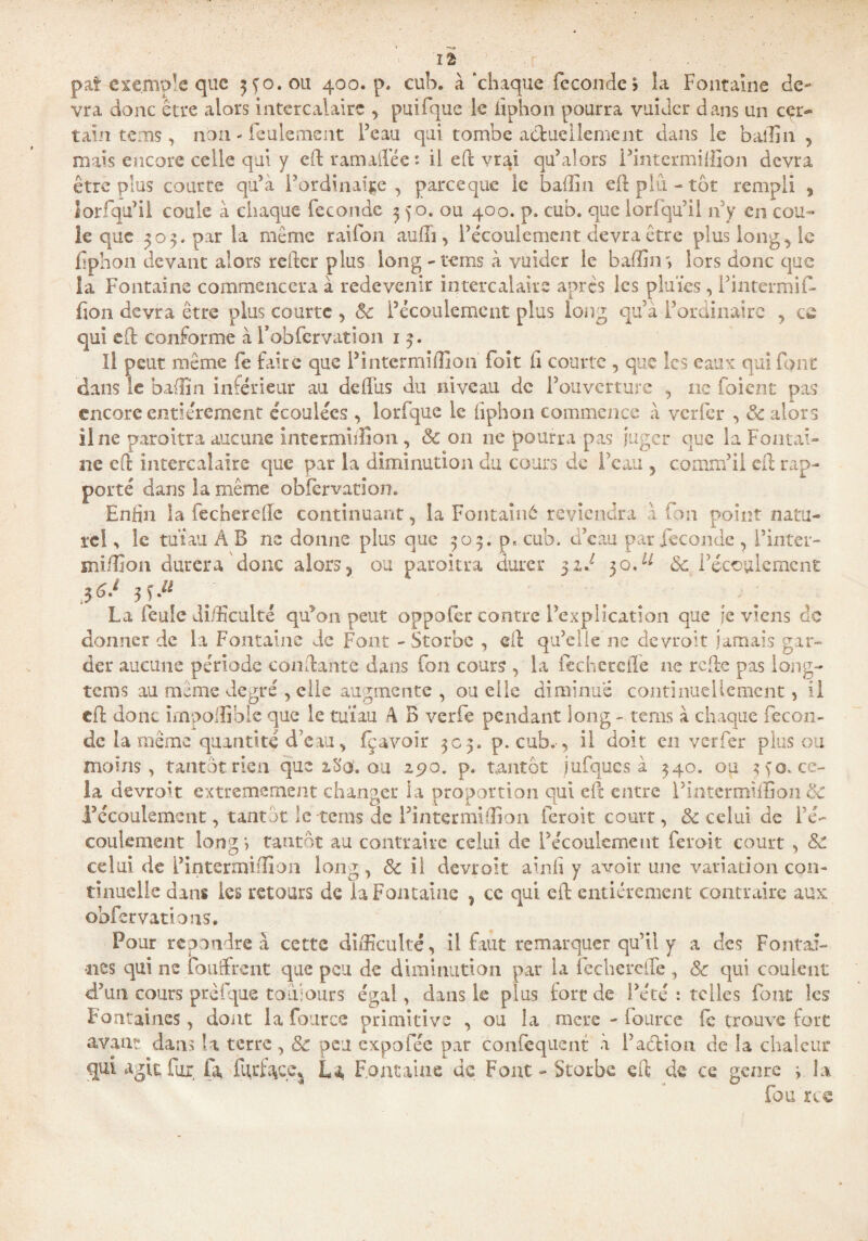 îâ f . . exemple que 3Ç0.0U 400. p. euh. à chaque féconde > la Fontaine de~ vra donc être alors intercalaire , puifque le fiphon pourra vuider dans un cçr~ tain tems, non - Feulement Peau qui tombe actuellement dans le baifin , mais encore celle qui y eft ram allée : il eft vrai qu’ai ors l’intermiffion devra être plus courte qu’a l’ordinale, pareeque le bailin eft plu. - tôt rempli , Ior qu’il coule à chaque fécondé 3 40. ou 400. p. cub. que lorfqu’il n’y en cou¬ le que 505. par la même raifon aufh , l’écoulement devra être plus long, le fiphon devant alors relier plus long - tems à vuider le badin lors donc que la Fontaine commencera à redevenir intercalaire apres les pluïes, i’intermift* fion devra être plus courte , 8c l’écoulement plus long qu’à l’ordinaire , ce qui eft conforme à Fobfcrvation 1 3. Il peut même fe faire que l’intermiOion foit fi courte , que les eaux qui font dans le badin inférieur au deftus du niveau de l’ouverture , ne foient pas encore entièrement écoulées , lorfque le fiphon commence à verfer , 8c alors line paroitra aucune Intermiifion , 8c 011 ne pourra pas juger que la Fontai¬ ne eft intercalaire que par la diminution du cours de l’eau , comm’ii cil rap¬ porté dans la même obfcrvation» Enfin la fechercife continuant, la Fontainé reviendra à fon point natu¬ rel , le tuïau À B ne donne plus que 309. p. cub, d’eau par fécondé , l’inter— mi/îîon durera donc alors, ou paroitra durer 31F 30,u & l’écoulement La feule difficulté qu’on peut oppofer contre l’explication que je viens de donner de la Fontaine de Font - Storbe , eft qu’elle ne devroit jamais gar¬ der aucune période coudante dans fon cours , la fechereffe ne rode pas long- tems au même degré , elle augmente, ou elle diminué continuellement, il eft donc impoffiblc que le tuïau .4 B verfe pendant long - tems à chaque fécon¬ dé la même quantité d’eau, fçavoîr 303. p. cub.-, il doit en verfer plus ou moins, tantôt rien que 2.S0'. ou 290. p. tantôt jufques à 340. ou 3 fo, ce¬ la devront extrêmement changer la proportion qui eft entre l’intcrmifGon 8c l’écoulement, tantôt le tems de l’intermiflion feroit court, 8c celui de l’é¬ coulement îong j tantôt au contraire celui de l’écoulement feroit court , 8c celui de l’intermidion long, 8c il devroit ainfi y avoir une variation con¬ tinuelle dans les retours de la Fontaine , ce qui eft entièrement contraire aux obfervations. Pour répondre à cette difficulté, il faut remarquer qu’il y a des Fontai¬ nes qui ne fondirent que peu de diminution par la fechereile , 8c qui coulent d’un cours prêfque toujours égal, dans le plus fort de l’été : telles font les Fontaines, dont lafource primitive , ou la mere - fource fe trouve fort avant dans ta terre, 8c peu expofée par confisquent à l’action de la chaleur qui agit fur fa fgrfoçe^ La Fontaine de Fout - Storbe eft de ce genre s la fou rce