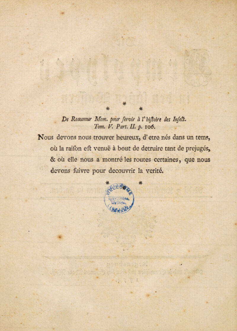 Dg Reaumur Mem* pour fer vir a Vhißoire des Injefä* Tom. K Part* //. p. io6. Nous devons nous trouver heureux, d’etre nes dans un tems, oü la raifon eft venue ä bout de detruire tant de prejuges, & oü eile nous a montre les routes certaines 5 que nous devons fuivre pour decouvrir la veritd. I