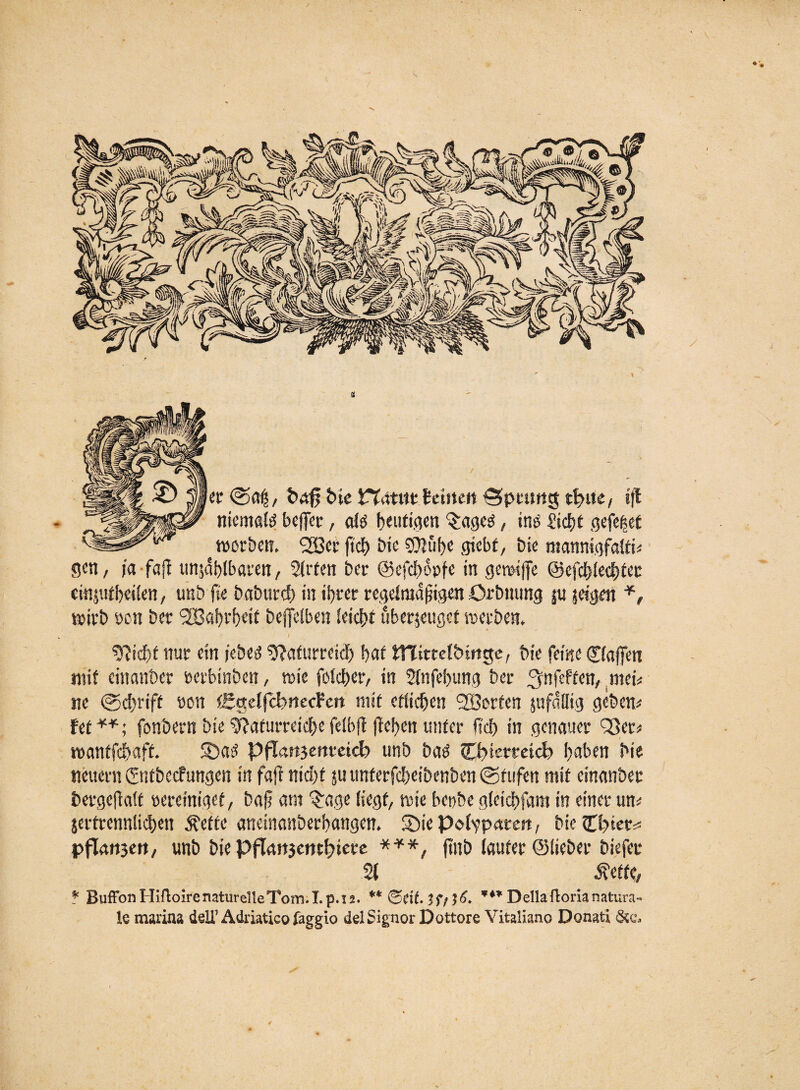 ler @0$, &4f bie Wätitt teilte« ^pitmg »ft tiiemaM beflfetr, dö heutigen §:age3, ine £icf)t gefe|et l^gsäs^'v'r worben. <2öet ftcl> bie 50?ube gtebf, bie mannigfatti* gen, ja faji unzählbaren, Strien ber ©efdjonfe in gerwffe ©efdjtectjiec einjutbeiten, unb fte baburcf) in ihrer regelmäßigen ürbnung jn seinen *, wirb öen ber <2B«f>rf>ei£ beffetben teiebt überzeuget werben. 9?id)t nur ein j'ebeg SSafurteicb bat UTitrelbrnge, bie feine Cfaffen mit einander »erbinben, wie fdeber, in Stnfebung ber j^nfeffen/ trnU ne @d)rift eon tgttdfchmecFen mit etlichen ^Sorten jnfdllig gebend fef **; fonbern bie ^aiurreicbe fclbft (leben unter lieb in genauer Qßer* wanffebaft. S)a>3 PfTatijertteicb unb ba$ erlerntet? b^ben bie neuern ©itbccfungen in fajf nicht zu unferfebeibenben ©ftifen mit einanbec bergeftatt »ereiniget, bafj am 3:age liegt, wie bepbe gteidbfam in einet um jerfrennticben £efte aneinanberbangen. SMepcdvpaeert, bie lElyiet* pflangen, unb bie pflanjembiere ***, ftttb lauter ©lieber biefec % Äetfe, * Buffon Hifloire naturelle Tom. Lp. 12. ** &CiL $f/*** Deila floria natura« le marina ddTÄdriaticofaggio de! Signor Dottore Yitaliano Donati **