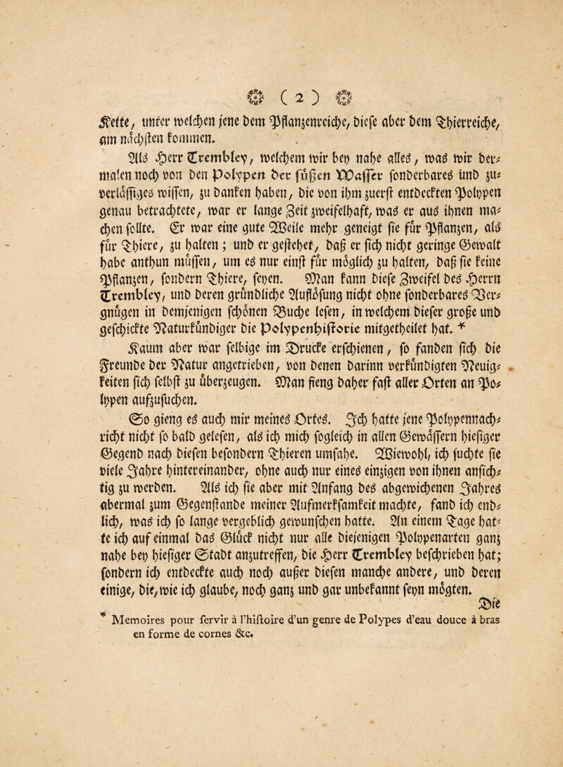 0(2)0- tfefte, unter welken jene Dem ^flanjenretc^e, biefe abet* Dem Tierreiche, am nachgen fommen. 2110 #err Ctembfev, meinem mir bei) nahe alles?, maO mir betv malen noch »on Den pdvpeit Der fugen XP«!]er fonberbareO imD zu* »erlagiges rnigen, 511 Danfen haben, Die »on ihm juerg entbccften $ol»pen genau befrachtete, mar er lange geit smeifelhaft, maO er auO ihnen ma< chen feilte, ©■• mar eine gute <2öci!e mehr geneigt ge für ^ganjen, als? für Tiere, zu halten; unD er gegehet, bag er geh nicht geringe ©emalt habe anthun mügen, um eo nur eing für möglich ju halfen, Dag ge feine spfSanjen, fonDern Tiere, fesjen. $?an fann Diefe Smeifel Deo #errn ^remblev, unD Deren grünbliche 2lugofung nicht ohne fonberbareO Q}cr* gnügen in Demjenigen fehonen Q3uche lefen, inmelchem Diefer groge unD gefchiefte 2f?afutfünbiger Die Polypenhnffotte mifgefheilet hat, * £aum aber mar felbige im 5Drucfe erfchietten, fo fanben geh Die greunbe Der 9?atur angetrieben, »on Denen Darinn »erfunöigten 2?euig* - Feiten geh felbg zu überzeugen. ?r>?an geng Daher fag aller Orten an ^0# typen aufjufuchen. 0o gieng eo auch mir meines? OrfeO. jych hafte jene ^otypennaef)* rieht nicht fo balb gelefen, alo ich mich fogleich in allen ©emägern htegger ©egenb nach Diefen befonbern Tieren umfahe. SBiemohh ich fuchfe ge »iete 3fahre hinfereinanber, ohne auch nur eine» einzigen »on ihnen angch* tig ju merben. 2110 ich ge aber mit 2lnfang Deo abgemichenen Jahres? abermal |um ©egenganbe meiner 2lufmerffamfeit machte, fanb ich enb* lieh, mao ich fo lange »ergeblich gemunfehen hatte, 2ln einem Tge hat-' te ich auf einmal DaO ©lücf nicht nur alle Diejenigen ^olopenarfen ganz nahe be» htegger 0faDt anjutregen, Die £ierr Ctemblev befchrieben hat; fonDern ich entbeeffe auch noch auger Diefen manche anbere, unD Deren einige, Die, mie ich glaube, noch ganz unD gar unbefannt fern mogten. - - T'e * Memoires pour fervir ä l’hifloire d’un genre de Polypes d’eau douce ä bras en forme de cornes &c.