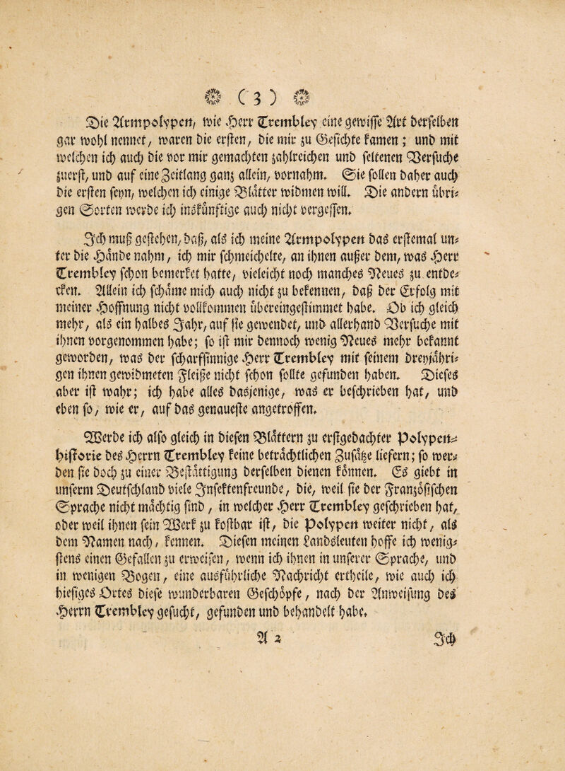 0(3)0 Sie 2(rmpolypen, .fberr Crembley eine gen?ijjc 2frt berfeibett gar wo!)! nennet, waren Die erften, Die mir $u @efid)te tonen; unb mit welchen id> aud) Die oor mir gemachten 5al)lreid)en unb feltenen QSerfuch« jucrfl, unb auf eine geitlang ganj allein, bornahm, @ie feilen baher auch Die erffen fcpn, welchen ich einige glatter wibmen will* Sie anbern ubri« gen «Sorten werbe id; inofünftige aud; md;t bergeffen, 3$ muf gejiehen, bafi, als ich meine 2Ctmpolypen baS erjlemal um fer bie .spanbe nahm, id) mir fchmeichelte, an ihnen auf er bem, was eperr Ccembley fct>on bemerfet hafte, oieleicht noch manches 22eueS ju entbc« efen. SlUein ich fchame mich auch nicht $u befennen, baf ber Erfolg mit meiner Hoffnung nicht »oßfommen überemgefhmmet habe. Ob ich gleich mehr, als ein halbes Saht, auf jte gemenbet, unb alferhanb ^erfuche mit ihnen oorgenommen habe; fo ift mir bennoch wenig$?cues mehr betont geworben, was ber fdwrffwnige $err cTtembley mit feinem brepidhri« gen ihnen gewidmeten gleife nicht fdwn füllte gefunbett haben. SiefeS aber ift wahr; ich habe alles basfenige, was er befchrieben hat, unb eben fo, wie er, auf bas genauere angetroffen. SBerbe ich alfo gleich in biefen flattern $u erfigebadhter Polypen^ btfrorte beSSperrn Crembley feine beträchtlichen guf% liefern; fo weiv ben fie hoch ju einer iSejlattigung berfelben bienen fonnen. & giebt in unferm Seutfchlanb oiele ^nfeftenfreunbe, bie, weil fie ber Jranjöfifchen Sprache nicht mdd;tig ftnb, in welcher cfperr (Trembley gefchrieben hat, ober weil ihnen fein *2Berf su foflbar ift, bie Polypen weiter nicht, als bem tarnen nach > fennen. Siefen meinen janboleufen hoffe ich wenig« flens einen (gefallen 51t erweifen, wenn ich ihnen in unferer (Sprache, unb in wenigen 55ogen, eine ausführliche ‘22achrid;t ertheile, wie auch ich hiefiges Ortes biefe wunberbaren @efd;6pfe, nach ber 2lnweifung bei .?wrn Ceembtey gefud;f, gefunben unb hehanbclt habe, 51 ^ Sch